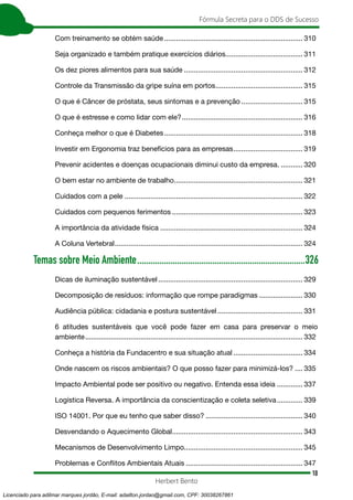 10
Fórmula Secreta para o DDS de Sucesso
Herbert Bento
Com treinamento se obtém saúde....................................................................... 310
Seja organizado e também pratique exercícios diários........................................ 311
Os dez piores alimentos para sua saúde............................................................. 312
Controle da Transmissão da gripe suína em portos............................................. 315
O que é Câncer de próstata, seus sintomas e a prevenção................................ 315
O que é estresse e como lidar com ele?.............................................................. 316
Conheça melhor o que é Diabetes....................................................................... 318
Investir em Ergonomia traz benefícios para as empresas.................................... 319
Prevenir acidentes e doenças ocupacionais diminui custo da empresa............. 320
O bem estar no ambiente de trabalho.................................................................. 321
Cuidados com a pele........................................................................................... 322
Cuidados com pequenos ferimentos................................................................... 323
A importância da atividade física......................................................................... 324
A Coluna Vertebral................................................................................................ 324
Temas sobre Meio Ambiente.............................................................................326
Dicas de iluminação sustentável.......................................................................... 329
Decomposição de resíduos: informação que rompe paradigmas....................... 330
Audiência pública: cidadania e postura sustentável............................................ 331
6 atitudes sustentáveis que você pode fazer em casa para preservar o meio
ambiente............................................................................................................... 332
Conheça a história da Fundacentro e sua situação atual.................................... 334
Onde nascem os riscos ambientais? O que posso fazer para minimizá-los?..... 335
Impacto Ambiental pode ser positivo ou negativo. Entenda essa ideia.............. 337
Logística Reversa. A importância da conscientização e coleta seletiva.............. 339
ISO 14001. Por que eu tenho que saber disso?.................................................. 340
Desvendando o Aquecimento Global................................................................... 343
Mecanismos de Desenvolvimento Limpo............................................................ 345
Problemas e Conflitos Ambientais Atuais............................................................ 347
Licenciado para adilmar marques jordão, E-mail: adailton.jordao@gmail.com, CPF: 30038267861
 
