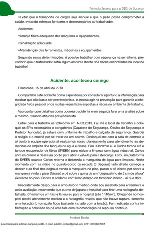 100
Fórmula Secreta para o DDS de Sucesso
Herbert Bento
•Evitar que o transporte de cargas seja manual e que o peso possa comprometer a
saúde, evitando esforços lombares e desnecessários ao trabalhador.
Acidentes:
•Arranjo físico adequado das máquinas e equipamentos.
•Sinalização adequada.
•Manutenção das ferramentas, máquinas e equipamentos.
Seguindo essas determinações, é possível trabalhar com segurança na serralheria, pre-
venindo que o trabalhador sofra algum acidente diante dos riscos encontrados no local de
trabalho!
Acidente: aconteceu comigo
Piracicaba, 15 de abril de 2013
Compartilho este acidente como experiência por considerar oportuno a informação para
mostrar que não basta ser prevencionista, é preciso agir na prevenção para garantir a inte-
gridade física pessoal onde muitas vezes ficam expostas a riscos no ambiente de trabalho.
Vou contar com detalhes como ocorreu o acidente e em seguida farei uma analise sobre
o mesmo, visando atitudes prevencionista.
Entrei para o trabalho as 22h45min em 14.03.2013. Fui até o local de trabalho e colo-
quei os EPIs necessários e obrigatórios (Capacete de Segurança, Óculos de Segurança e
Protetor Auricular), já estava com uniforme de trabalho e calçado de segurança. Guardei
o relógio e o crachá por se tratar de um adorno. Desloquei-me para a sala de controle e
ali junto à equipe operacional realizamos nosso planejamento para atendimento as de-
mandas de limpeza dos tanques de água e massa. São 00h20min eu e Carlos fomos até o
tanque recuperador de fibras (SVEEN) para realizar a limpeza com água industrial. Carlos
abre os drenos e desce ao porão para abrir a válvula para a descarga. Estou na plataforma
do SVEEN quando Carlos retorna e desenrola a mangueira de água para limpeza. Neste
momento com as mãos no guarda-corpo da escada (3 degraus) lado direito começo a
descer e ao final dos degraus vendo a mangueira no piso, passo o pé direito por sobre a
mangueira vindo a pisar (falsear) o pé sobre a quina de um *degrauzinho de 5 cm de altura*
existente no piso. Ocorre o acidente com lesão (torção no tornozelo direito - ai que dor).
Imediatamente desço para o ambulatório medico onde sou recebido pela enfermeira e
após avaliação, recomenda que eu me dirija para o hospital para tirar uma radiografia de-
talhada. Chamamos um taxi e lá vou eu para o hospital (são 1h10min). Chegando no hos-
pital recebi atendimento medico e a radiografia revelou que não houve ruptura, somente
uma luxação (o tornozelo ficou bastante inchado com a torção). Fui medicado contra in-
flamação e colocado no pé uma tala com recomendação de repouso continuo.
Licenciado para adilmar marques jordão, E-mail: adailton.jordao@gmail.com, CPF: 30038267861
 