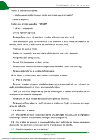 101
Fórmula Secreta para o DDS de Sucesso
Herbert Bento
Vamos a analise do acidente:
1 – Neste caso de acidente quem perde a empresa ou o empregado?
Já sabe a resposta:
É claro que ambas as partes - PERDEM
1.1 – Para o empregado:
➢ Deverá ficar em repouso.
➢ Terá que ficar com o pé levantado por dias (até minimizar o inchaço).
➢ Terá dificuldades para se movimentar (ir ao banheiro, ir até a mesa para fazer as re-
feições, tomar banho, ir até a cama, se movimentar em casa, etc)
➢ Precisara de ajuda e muita.
➢ Poderá ter depressão leve associada à falta de atividade. (não planejada)
➢ Não poderá sair para passear.
➢ Deverá ficar isolado por um bom tempo.
➢ Terá cuidados médicos através de ingestão de remédios para a dor e inchaço.
➢ Terá que submeter-se a seções de fisioterapia.
Nota: Vejam quantas coisas associadas a um simples acidente.
1.2 – Para a empresa:
➢ Terá que providenciar que as atividades do empregado seja realizado por outro empre-
gado, prejudicando assim o time – acumulando funções.
➢ Terá que mobilizar tempo da equipe de enfermagem + medico do trabalho para o
acompanhamento deste empregado.
➢ Terá baixa em seus índices de segurança no geral da empresa.
➢ Terá que justificar (elaborar relatório) sobre o acidente a órgão competente em segu-
rança do trabalho.
2 – Analisando o acidente:
2.1 – O ocidente deve ser considerado como uma condição insegura, pois o empregado
não infringiu nenhum procedimento (condição abaixo do padrão).
2.2 – Em analise ao acidente o empregado faltou com a atenção ao descer os degraus
da escada. Não pode ser considerado como pratica abaixo do padrão.
2.3 - O acidente poderia ter sido evitado?
Licenciado para adilmar marques jordão, E-mail: adailton.jordao@gmail.com, CPF: 30038267861
 