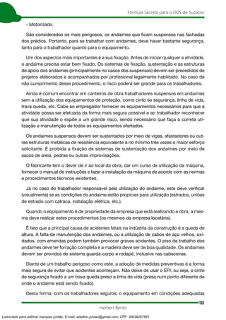 103
Fórmula Secreta para o DDS de Sucesso
Herbert Bento
- Motorizado.
São considerados os mais perigosos, os andaimes que ficam suspensos nas fachadas
dos prédios. Portanto, para se trabalhar com andaimes, deve haver bastante segurança,
tanto para o trabalhador quanto para o equipamento.
Um dos aspectos mais importantes é a sua fixação. Antes de iniciar qualquer a atividade,
o andaime precisa estar bem fixado. Os sistemas de fixação, sustentação e as estruturas
de apoio dos andaimes (principalmente no casos dos suspensos) devem ser precedidos de
projetos elaborados e acompanhados por profissional legalmente habilitado. No caso de
não cumprimento desse procedimento, o risco poderá ser grande para os trabalhadores.
Ainda é comum encontrar em canteiros de obra trabalhadores suspensos em andaimes
sem a utilização dos equipamentos de proteção, como cinto se segurança, linha de vida,
trava queda, etc. Cabe ao empregador fornecer os equipamentos necessários para que a
atividade possa ser efetuada da forma mais segura possível e ao trabalhador reconhecer
que sua atividade o expõe a um grande risco, sendo necessário que faça a correta uti-
lização e manutenção de todos os equipamentos ofertados.
Os andaimes suspensos devem ser sustentados por meio de vigas, afastadores ou out-
ras estruturas metálicas de resistência equivalente a no mínimo três vezes o maior esforço
solicitante. É proibida a fixação de sistemas de sustentação dos andaimes por meio de
sacos de areia, pedras ou outras improvisações.
O fabricante tem o dever de ir ao local da obra, dar um curso de utilização da máquina,
fornecer o manual de instruções e fazer a instalação da máquina de acordo com as normas
e procedimentos técnicos existentes.
Já no caso do trabalhador responsável pela utilização do andaime, este deve verificar
(visualmente) se as condições do andaime estão propícias para utilização (estrados, uniões
de estrado com catraca, instalação elétrica, etc.).
Quando o equipamento é de propriedade da empresa que está realizando a obra, a mes-
ma deve realizar estes procedimentos (os mesmos da empresa locatária).
É fato que a principal causa de acidentes fatais na indústria da construção é a queda de
altura. A falta de manutenção dos andaimes, ou a utilização de cabos de aço velhos, oxi-
dados, com emendas podem também provocar graves acidentes. O piso de trabalho dos
andaimes deve ter forração completa e a madeira deve ser de boa qualidade. Os andaimes
devem ser providos de sistema guarda-corpo e rodapé, inclusive nas cabeceiras.
Diante de um trabalho perigoso como este, a adoção de medidas preventivas é a forma
mais segura de evitar que acidentes aconteçam. Não deixe de usar o EPI, ou seja, o cinto
de segurança fixado a um trava queda preso a linha de vida (presa num ponto diferente de
onde o andaime está sendo fixado).
Desta forma, com os trabalhadores seguros, o equipamento em condições adequadas
Licenciado para adilmar marques jordão, E-mail: adailton.jordao@gmail.com, CPF: 30038267861
 