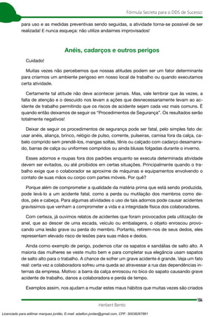 104
Fórmula Secreta para o DDS de Sucesso
Herbert Bento
para uso e as medidas preventivas sendo seguidas, a atividade torna-se possível de ser
realizada! E nunca esqueça: não utilize andaimes improvisados!
Anéis, cadarços e outros perigos
Cuidado!
Muitas vezes não percebemos que nossas atitudes podem ser um fator determinante
para criarmos um ambiente perigoso em nosso local de trabalho ou quando executamos
certa atividade.
Certamente tal atitude não deve acontecer jamais. Mas, vale lembrar que às vezes, a
falta de atenção e o descuido nos levam a ações que desnecessariamente levam ao ac-
idente de trabalho permitindo que os riscos de acidente sejam cada vez mais comuns. É
quando então deixamos de seguir os “Procedimentos de Segurança”. Os resultados serão
totalmente negativos!
Deixar de seguir os procedimentos de segurança pode ser fatal, pelo simples fato de:
usar anéis, aliança, brinco, relógio de pulso, corrente, pulseiras, camisa fora da calça, ca-
belo comprido sem prendê-los, mangas soltas, tênis ou calçado com cadarço desamarra-
do, barras de calça ou uniformes compridos ou ainda blusas folgadas durante o inverno.
Esses adornos e roupas fora dos padrões enquanto se executa determinada atividade
devem ser evitados, ou até proibidos em certas situações. Principalmente quando o tra-
balho exige que o colaborador se aproxime de máquinas e equipamentos envolvendo o
contato de suas mãos ou corpo com partes móveis. Por quê?
Porque além de comprometer a qualidade da matéria prima que está sendo produzida,
pode levá-lo a um acidente fatal, como a perda ou mutilação dos membros como de-
dos, pés e cabeça. Para algumas atividades o uso de tais adornos pode causar acidentes
gravíssimos que venham a comprometer a vida e a integridade física dos colaboradores.
Com certeza, já ouvimos relatos de acidentes que foram provocados pela utilização de
anel, que ao descer de uma escada, veículo ou embalagens, o objeto enroscou provo-
cando uma lesão grave ou perda do membro. Portanto, retirem-nos de seus dedos, eles
representam elevado risco de lesões para suas mãos e dedos.
Ainda como exemplo de perigo, podemos citar os sapatos e sandálias de salto alto. A
maioria das mulheres se veste muito bem e para completar sua elegância usam sapatos
de salto alto para o trabalho. A chance de sofrer um grave acidente é grande. Veja um fato
real: certa vez a colaboradora sofreu uma queda ao atravessar a rua das dependências in-
ternas da empresa. Motivo: a barra da calça enroscou no bico do sapato causando grave
acidente de trabalho, danos a colaboradora e perda de tempo.
Exemplos assim, nos ajudam a mudar estes maus hábitos que muitas vezes são criados
Licenciado para adilmar marques jordão, E-mail: adailton.jordao@gmail.com, CPF: 30038267861
 