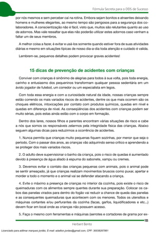 105
Fórmula Secreta para o DDS de Sucesso
Herbert Bento
por nós mesmos e sem perceber caí na rotina. Embora sejam bonitos e atraentes deixando
homens e mulheres elegantes, ao mesmo tempo são perigosos para a segurança dos co-
laboradores. A conscientização não é fácil, visto que, muitos são relutantes quanto ao uso
de adornos. Mas vale ressaltar que elas não poderão utilizar estes adornos caso venham a
faltar um de seus membros.
A melhor coisa a fazer, é evitar e usá-los somente quando estiver fora de suas atividades
diárias e mesmo em situações típicas de nosso dia-a-dia toda atenção e cuidado é valida.
Lembrem-se, pequenos detalhes podem provocar graves acidentes!
15 dicas de prevenção de acidentes com crianças
Conviver com crianças é sinônimo de alegrias para todos à sua volta, pois toda energia,
carinho e entusiasmo dos pequeninos transformam qualquer pessoa sedentária em um
ávido jogador de futebol, um corredor ou um especialista em legos.
Com toda essa energia e com a curiosidade natural da idade, nossas crianças sempre
estão correndo os mais variados riscos de acidentes, dentre os que mais ocorrem são os
choques elétricos, intoxicações por contato com produtos químicos, quedas em nível e
quedas em diferença de nível. As conseqüências dos acidentes com crianças podem ser
muito sérias, pois estas ainda estão com o corpo em formação.
Dentro dos lares, nossos filhos e parentes encontram várias situações de risco e cabe
a nós que somos os responsáveis zelarmos pela integridade física das crianças. Abaixo
seguem algumas dicas para reduzirmos a ocorrência de acidentes.
1. Nunca permita que crianças muito pequenas fiquem sozinhas, por menor que seja o
período. Com o passar dos anos, as crianças vão adquirindo senso crítico e aprendendo a
se proteger dos mais variados riscos.
2. O adulto deve supervisionar o banho da criança, pois o risco de quedas é aumentado
devido à presença de água aliado à espuma do sabonete, xampu ou cremes.
3. Devemos evitar o contato das crianças pequenas com animais, pois o animal pode
se sentir ameaçado, já que crianças realizam movimentos bruscos como puxar, apertar e
morder a todo o momento e o animal vai se defender atacando a criança.
4. Evite o máximo a presença de crianças no interior da cozinha, pois existe o risco de
queimaduras com os alimentos sempre quentes durante sua preparação. Colocar os ca-
bos das panelas virados para dentro do fogão vai reduzir a chance de queda das panelas
e as consequentes queimaduras que acontecem com os menores. Todos os utensílios e
máquinas cortantes e/ou perfurantes da cozinha (facas, garfos, liquidificadores e etc...)
devem ficar em local onde as crianças não possuem acesso.
5. Faça o mesmo com ferramentas e máquinas (serrotes e cortadores de grama por ex-
Licenciado para adilmar marques jordão, E-mail: adailton.jordao@gmail.com, CPF: 30038267861
 