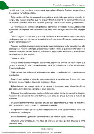 107
Fórmula Secreta para o DDS de Sucesso
Herbert Bento
daqui à uma hora, um dia ou uma semana, é outra bem diferente. Por isso, vamos aborda
a segurança numa tempestade.
Toda manhã, milhões de pessoas ligam o rádio e a televisão para saber a previsão do
tempo. Céu nublado significa que vai chover? O sol da manhã vai continuar? Só depois
de escutar a previsão é que elas decidem que roupa usar e se vão levar o guarda-chuva.
De vez em quando, os meteorologistas não acertam as previsões e muitas vezes somos
apanhados de surpresa. Isso certamente nos deixa numa situação traumatizante. Veja por
quê?
Com a chegada do inverno a quantidade de chuvas e tempestades aumenta nesta épo-
ca do ano e com isso o índice de acidentes também aumenta. Como nos manter seguros
durante as tempestades?
Algumas medidas simples de segurança são essenciais para se evitar os acidentes. Não
basta apenas manter a atenção, precisamos perceber o risco o que inclui estar atentos a
todas as situações, parado, andando, trabalhando, seja qual for à situação que nos encon-
tremos devemos ficar atentos.
Confira as dicas:
1.Fique atento quando começar a chover forte, se possível procure um lugar seguro que
garanta sua proteção e de quem estiver com você. Na presença de trovões evite ficar em
áreas descobertas.
2.Não se aventure a enfrentar as tempestades, pois, com elas vêm às correntezas e as
inundações.
3.Ao circular redobre a atenção quanto aos pisos e escadas eles ficam muito mais
perigosos e escorregadios devido ao excesso de água.
4.Se estiver na rua, procure caminhar na calçada próximo aos muros e fique bem longe
dos postes. Evite transitar e dirigir por áreas alagadas.
5.Se durante uma tempestade ou chuva forte você estiver dentro do carro dirija devagar,
mantendo boa distância do carro da frente. Este clima de chuva aumenta o número de
acidentes.
6.Cuidado com sombrinhas e guarda-chuvas, elas podem tapar sua visão e a de outros,
isso certamente contribui para a ocorrência de acidentes.
7.Se possível não saia de casa durante as tempestades. Se a água invadir sua casa, saia
e procure um local seguro.
8.Evite ficar sobre lugares alto como cobertura de edifício, laje ou telhado.
9.Durante uma tempestade evite falar ao telefone. Os raios podem alcançar a linha
telefônica aérea.
Licenciado para adilmar marques jordão, E-mail: adailton.jordao@gmail.com, CPF: 30038267861
 