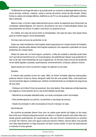108
Fórmula Secreta para o DDS de Sucesso
Herbert Bento
10.Mantenha-se longe de tudo o que pode atrair ou conduzir a descarga elétrica do raio,
como árvores, antenas, mastros, varais e cercas de arame, torres de alta tensão, trilhos,
linhas ou cabos de energia elétrica, telefonia ou de TV, ou de qualquer edificação metálica,
alta e pontuda.
Mesmo hoje, o homem sabe relativamente pouco sobre os aspectos que influenciam as
condições meteorológicas. Em resumo: da próxima vez que o meteorologista disser que
provavelmente vai chover, é melhor você levar um guarda-chuva!
Ou melhor, em caso de chuva forte ou tempestade, não saia de casa. Use essas dicas
para se manter seguro numa tempestade.
Formas mais comuns de acidentes no lar
Cada vez mais recebemos informações sobre segurança em nossos locais de trabalho,
entretanto, grande parte destas informações acaba por nos capacitar a perceber os riscos
existentes em nossos lares.
Nosso lar deve ser um local seguro, portanto, a falta de cuidado e atenção pode fazer
com que ele se transforme em um local perigoso. As estatísticas indicam que acidentes fa-
tais no lar são mais freqüentes do que imaginamos. As formas mais comuns de acidentes
no lar estão ligadas a quedas, queimaduras, envenenamento, choques, asfixia e outros.
Agora pense em como os pontos a seguir se aplicam a sua casa.
Quedas
A maioria das quedas ocorre em casa. Mas, se forem tomadas algumas precauções,
pode-se reduzir muito os riscos. Ninguém está livre de uma queda. Mas, você pode pre-
veni-la tomando alguns cuidados por verificar constantemente as condições de segurança
de sua casa.
- Coloque corrimãos firmes (se possível, dos dois lados), fitas adesivas antiderrapantes
nos degraus e interruptores de luz nas extremidades da escada.
- Mantenha as escadas desobstruídas, em boas condições e bem iluminadas.
- Piso antiderrapante na cozinha, no banheiro e nas áreas de serviço.
- Grade de proteção no alto da escada se houver crianças na casa.
Queimaduras
Na cozinha as panelas devem ficar com os cabos para dentro do fogão ou da mesa,
isso evita que crianças pequenas puxem os cabos e o líquido quente caia sobre elas cau-
sando graves queimaduras. Em queimaduras, não use nenhum medicamento ou produto
no local. No máximo, lave com água e procure socorro médico. Nunca deixe uma panela
com óleo esquentando no fogo enquanto vai fazer outras coisas. O risco de queimaduras
e incêndio é muito grande.
Licenciado para adilmar marques jordão, E-mail: adailton.jordao@gmail.com, CPF: 30038267861
 