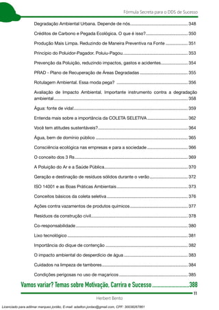 11
Fórmula Secreta para o DDS de Sucesso
Herbert Bento
Degradação Ambiental Urbana. Depende de nós................................................ 348
Créditos de Carbono e Pegada Ecológica. O que é isso?................................... 350
Produção Mais Limpa. Reduzindo de Maneira Preventiva na Fonte................... 351
Princípio do Poluidor-Pagador. Poluiu-Pagou...................................................... 353
Prevenção da Poluição, reduzindo impactos, gastos e acidentes....................... 354
PRAD - Plano de Recuperação de Áreas Degradadas........................................ 355
Rotulagem Ambiental. Essa moda pega? ........................................................... 356
Avaliação de Impacto Ambiental. Importante instrumento contra a degradação
ambiental.............................................................................................................. 358
Água: fonte de vida!.............................................................................................. 359
Entenda mais sobre a importância da COLETA SELETIVA.................................. 362
Você tem atitudes sustentáveis?.......................................................................... 364
Água, bem de domínio público............................................................................ 365
Consciência ecológica nas empresas e para a sociedade.................................. 366
O conceito dos 3 Rs............................................................................................. 369
A Poluição do Ar e a Saúde Pública..................................................................... 370
Geração e destinação de resíduos sólidos durante o verão................................ 372
ISO 14001 e as Boas Práticas Ambientais........................................................... 373
Conceitos básicos da coleta seletiva................................................................... 376
Ações contra vazamentos de produtos químicos................................................ 377
Resíduos da construção civil............................................................................... 378
Co-responsabilidade............................................................................................ 380
Lixo tecnológico................................................................................................... 381
Importância do dique de contenção.................................................................... 382
O impacto ambiental do desperdício de água..................................................... 383
Cuidados na limpeza de tambores....................................................................... 384
Condições perigosas no uso de maçaricos......................................................... 385
Vamos variar? Temas sobre Motivação, Carrira e Sucesso............................388
Licenciado para adilmar marques jordão, E-mail: adailton.jordao@gmail.com, CPF: 30038267861
 