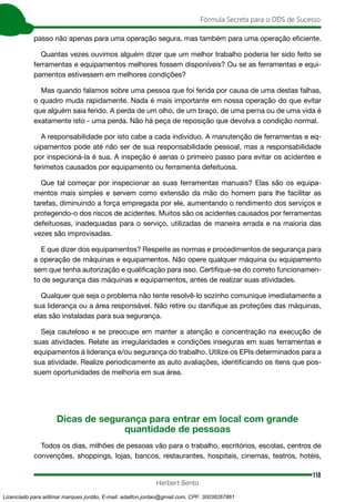 110
Fórmula Secreta para o DDS de Sucesso
Herbert Bento
passo não apenas para uma operação segura, mas também para uma operação eficiente.
Quantas vezes ouvimos alguém dizer que um melhor trabalho poderia ter sido feito se
ferramentas e equipamentos melhores fossem disponíveis? Ou se as ferramentas e equi-
pamentos estivessem em melhores condições?
Mas quando falamos sobre uma pessoa que foi ferida por causa de uma destas falhas,
o quadro muda rapidamente. Nada é mais importante em nossa operação do que evitar
que alguém saia ferido. A perda de um olho, de um braço, de uma perna ou de uma vida é
exatamente isto - uma perda. Não há peça de reposição que devolva a condição normal.
A responsabilidade por isto cabe a cada indivíduo. A manutenção de ferramentas e eq-
uipamentos pode até não ser de sua responsabilidade pessoal, mas a responsabilidade
por inspecioná-la é sua. A inspeção é aenas o primeiro passo para evitar os acidentes e
ferimetos causados por equipamento ou ferramenta defeituosa.
Que tal começar por inspecionar as suas ferramentas manuais? Elas são os equipa-
mentos mais simples e servem como extensão da mão do homem para lhe facilitar as
tarefas, diminuindo a força empregada por ele, aumentando o rendimento dos serviços e
protegendo-o dos riscos de acidentes. Muitos são os acidentes causados por ferramentas
defeituosas, inadequadas para o serviço, utilizadas de maneira errada e na maioria das
vezes são improvisadas.
E que dizer dos equipamentos? Respeite as normas e procedimentos de segurança para
a operação de máquinas e equipamentos. Não opere qualquer máquina ou equipamento
sem que tenha autorização e qualificação para isso. Certifique-se do correto funcionamen-
to de segurança das máquinas e equipamentos, antes de realizar suas atividades.
Qualquer que seja o problema não tente resolvê-lo sozinho comunique imediatamente a
sua liderança ou a área responsável. Não retire ou danifique as proteções das máquinas,
elas são instaladas para sua segurança.
Seja cauteloso e se preocupe em manter a atenção e concentração na execução de
suas atividades. Relate as irregularidades e condições inseguras em suas ferramentas e
equipamentos à liderança e/ou segurança do trabalho. Utilize os EPIs determinados para a
sua atividade. Realize periodicamente as auto avaliações, identificando os itens que pos-
suem oportunidades de melhoria em sua área.
Dicas de segurança para entrar em local com grande
quantidade de pessoas
Todos os dias, milhões de pessoas vão para o trabalho, escritórios, escolas, centros de
convenções, shoppings, lojas, bancos, restaurantes, hospitais, cinemas, teatros, hotéis,
Licenciado para adilmar marques jordão, E-mail: adailton.jordao@gmail.com, CPF: 30038267861
 