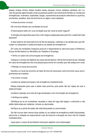 111
Fórmula Secreta para o DDS de Sucesso
Herbert Bento
igrejas, clubes, shows, festas, boates, bares, parques, circos, estádios, ginásios, etc. Lo-
cais de grande aglomeração onde as pessoas podem ser seriamente feridas ou mortas por
emergências, incêndios, explosões, brigas, vazamentos de produto inflamável ou químico,
enchentes, assaltos, atos de terrorismo ou algum outro desastre.
• Antes de entrar no local
Dê uma boa olhada nas condições do local.
O local parece estar em uma condição que faz você se sentir seguro?
A entrada principal abre para fora e tem largura adequada para permitir a saída fácil das
pessoas?
A área externa do local está livre de fila de pessoas, materiais e de obstáculos que difi-
cultam ou bloqueiam a saída principal ou as saídas de emergência?
Em caso de condições inseguras procure o responsável ou denuncie para a Prefeitura,
Corpo de Bombeiros ou Ministério do Trabalho e Emprego.
• Tenha um plano de comunicação de emergência
Coloque o número do telefone do corpo de bombeiros 193 de forma fácil de ser utilizado
em caso de emergência e de uma pessoa para entrar em contato que não esteja com você.
• Planeje um local de encontro
Escolha um local de encontro do lado de fora do local para você encontrar seus acom-
panhantes de imediato.
• Ao entrar no local
Localize as saídas principais e de emergência imediatamente.
Esteja preparado para usar a saída mais próxima, pois pode não ser capaz de usar a
saída principal.
Localize e planeje uma rota de fuga sinalizada e com iluminação de emergência.
• Verifique as saídas
Certifique-se se os corredores, escadas e rotas de fuga são largas o suficiente e não
estão obstruídas por cadeiras, móveis ou decoração.
Verifique se a porta de saída não está bloqueada ou acorrentada.
Se não houver pelo menos duas saídas ou as saídas de emergência estão bloqueadas,
denunciar a violação ao responsável e sair do local se a situação de risco não for tratada
imediatamente.
Ligue para o corpo de bombeiros local para registrar uma reclamação.
Licenciado para adilmar marques jordão, E-mail: adailton.jordao@gmail.com, CPF: 30038267861
 