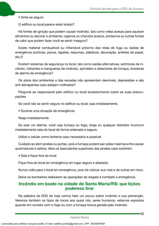 112
Fórmula Secreta para o DDS de Sucesso
Herbert Bento
• Sinta-se seguro
O edifício ou local parece estar lotado?
Há fontes de ignição que podem causar incêndio, tais como velas acesas para aquecer
alimentos ou decorar o ambiente, cigarros ou charutos acesos, pirotecnia ou outras fontes
de calor que podem fazer você se sentir inseguro?
Existe material combustível ou inflamável próximo das rotas de fuga ou saídas de
emergência (cortinas, panos, tapetes, espumas, plásticos, decoração, enfeites de papel,
etc.)?
Existem sistemas de segurança no local, tais como saídas alternativas, extintores de in-
cêndio, hidrantes e mangueiras de incêndio, sprinklers e detectores de fumaça, botoeiras
de alarme de emergência?
Os pisos dos ambientes e das escadas não apresentam desníveis, depressões e são
anti-derrapantes caso estejam molhados?
Pergunte ao responsável pelo edifício ou local esclarecimento sobre as suas preocu-
pações.
Se você não se sentir seguro no edifício ou local, saia imediatamente.
• Durante uma situação de emergência
Reaja imediatamente.
Se soar um alarme, você veja fumaça ou fogo, briga ou qualquer distúrbio incomum
imediatamente saia do local de forma ordenada e segura.
Utilize o celular como lanterna caso necessário e possível.
Cuidado ao abrir janelas ou portas, pois a fumaça poderá sair pelas mesmas e lhe causar
queimaduras e asfixia. Abra os basculantes superiores das janelas caso existirem.
• Saia e fique fora do local
Fique fora do local em emergência em lugar seguro e afastado.
Nunca volte para o local em emergência, pois irá colocar sua vida e de outras em risco.
Deixe os bombeiros realizarem as operações de resgate e combate a emergência.
Incêndio em boate na cidade de Santa Maria/RS: que lições
podemos tirar
Na palestra de DDS de hoje vamos falar um pouco sobre incêndio e sua prevenção.
Veremos também os tipos de riscos aos quais nós, seres humanos, estamos expostos
quando em contato com o fogo ou com a fumaça tóxica gerada pelo incêndio.
Licenciado para adilmar marques jordão, E-mail: adailton.jordao@gmail.com, CPF: 30038267861
 