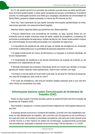 113
Fórmula Secreta para o DDS de Sucesso
Herbert Bento
Em 27 de Janeiro de 2013 um princípio de incêndio ocorrido levou ao óbito de 233 pes-
soas (números preliminares), a maior parte composta por jovens universitários. O acidente
ocorreu na madrugada durante uma festa que congregou estudantes da Universidade de
Santa Maria, pequena cidade localizada no interior do Rio Grande do Sul.
Para nós, mais importante do que repetir diversas informações apresentadas na mídia,
vale tentar aprender com essa lamentável tragédia.
Vejamos abaixo algumas lições que podemos tirar desse episódio:
• Procure desenvolver uma consciência de incêndio, ou seja, quando entrar em um
ambiente procure avaliar eventuais rotas de saída, saídas de emergência, a presença de
extintores e sinalizações de segurança, botões de alarme, etc. Esses sinais podem mostrar
se a administração do local está preocupada com questões de segurança.
• A importância da existência de rotas de fuga, as saídas de emergência em dimensão
suficientes e adequadas para a quantidade de pessoas presentes no local
• O papel fundamental do Corpo de Bombeiros na inspeção e eventual interdição de
locais inapropriados
• A necessidade da existência e do devido treinamento da brigada de incêndio ou do
bombeiro civil, dependendo do caso
• Atenção redrobada aos produtos inflamáveis tendo em mente que também a fumaça
gerada por esses materiais mata rapidamente, mesmo sem contato com fogo
• Conheça a rota de saída do local onde você está, se ele qual for. Sempre se pergunte:
em caso de emergência, para onde eu corro?
• Em caso de emergência, não procure recolher objetos pessoais pois a sua vida tem
valor infinito se comparado com eles.
Informações básicas sobre Comunicação de Acidentes de
Trabalho (CAT)
Todos os dias surgem inúmeras dúvidas quanto ao preenchimento da Comunicação de
Acidentes de Trabalho (CAT).
Para facilitar e assegurar o correto preenchimento elaboramos informações básicas so-
bre CAT.
A empresa deverá comunicar o acidente de trabalho, ocorrido com seu trabalhador hav-
endo ou não afastamento do trabalho, até o primeiro dia útil seguinte ao da ocorrência e,
em caso de morte, de imediato à autoridade competente, sob pena de multa variável entre
o limite mínimo e o teto máximo do salário de contribuição, sucessivamente aumentada
nas reincidências, aplicadas e cobrada na forma do artigo 109 do Decreto n° 2.173/97.
Licenciado para adilmar marques jordão, E-mail: adailton.jordao@gmail.com, CPF: 30038267861
 