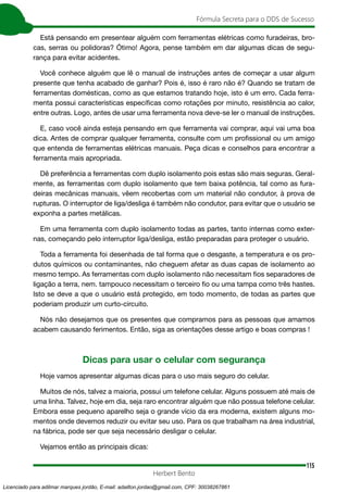 115
Fórmula Secreta para o DDS de Sucesso
Herbert Bento
Está pensando em presentear alguém com ferramentas elétricas como furadeiras, bro-
cas, serras ou polidoras? Ótimo! Agora, pense também em dar algumas dicas de segu-
rança para evitar acidentes.
Você conhece alguém que lê o manual de instruções antes de começar a usar algum
presente que tenha acabado de ganhar? Pois é, isso é raro não é? Quando se tratam de
ferramentas domésticas, como as que estamos tratando hoje, isto é um erro. Cada ferra-
menta possui características específicas como rotações por minuto, resistência ao calor,
entre outras. Logo, antes de usar uma ferramenta nova deve-se ler o manual de instruções.
E, caso você ainda esteja pensando em que ferramenta vai comprar, aqui vai uma boa
dica. Antes de comprar qualquer ferramenta, consulte com um profissional ou um amigo
que entenda de ferramentas elétricas manuais. Peça dicas e conselhos para encontrar a
ferramenta mais apropriada.
Dê preferência a ferramentas com duplo isolamento pois estas são mais seguras. Geral-
mente, as ferramentas com duplo isolamento que tem baixa potência, tal como as fura-
deiras mecânicas manuais, vêem recobertas com um material não condutor, à prova de
rupturas. O interruptor de liga/desliga é também não condutor, para evitar que o usuário se
exponha a partes metálicas.
Em uma ferramenta com duplo isolamento todas as partes, tanto internas como exter-
nas, começando pelo interruptor liga/desliga, estão preparadas para proteger o usuário.
Toda a ferramenta foi desenhada de tal forma que o desgaste, a temperatura e os pro-
dutos químicos ou contaminantes, não cheguem afetar as duas capas de isolamento ao
mesmo tempo. As ferramentas com duplo isolamento não necessitam fios separadores de
ligação a terra, nem. tampouco necessitam o terceiro fio ou uma tampa como três hastes.
Isto se deve a que o usuário está protegido, em todo momento, de todas as partes que
poderiam produzir um curto-circuito.
Nós não desejamos que os presentes que compramos para as pessoas que amamos
acabem causando ferimentos. Então, siga as orientações desse artigo e boas compras !
Dicas para usar o celular com segurança
Hoje vamos apresentar algumas dicas para o uso mais seguro do celular.
Muitos de nós, talvez a maioria, possui um telefone celular. Alguns possuem até mais de
uma linha. Talvez, hoje em dia, seja raro encontrar alguém que não possua telefone celular.
Embora esse pequeno aparelho seja o grande vício da era moderna, existem alguns mo-
mentos onde devemos reduzir ou evitar seu uso. Para os que trabalham na área industrial,
na fábrica, pode ser que seja necessário desligar o celular.
Vejamos então as principais dicas:
Licenciado para adilmar marques jordão, E-mail: adailton.jordao@gmail.com, CPF: 30038267861
 