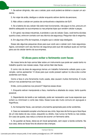 116
Fórmula Secreta para o DDS de Sucesso
Herbert Bento
1. Se estiver dirigindo, não use o celular, pois você poderá se distrair e causar um aci-
dente;
2. Ao viajar de avião, desligue o celular enquanto estiver dentro da aeronave;
3. Não utilize o celular em postos de combustíveis e depósitos de GLP;
4. Se a bateria do seu celular não está mais funcionando, não jogue no lixo, procure um
destino adequado na sua empresa ou nas próprias lojas que vendem celular e peças;
5. Em geral, nas áreas industriais, é proibido o uso do celular. Caso, você tenha dúvidas
quanto a isso, entre em contato com seu técnico de segurança. Perguntar não é vergonha.
6. Em algumas UTIs de hospitais, é exigido que o celular seja desligado.
Essas são algumas pequenas dicas para que você use o celular com mais segurança.
Agora, conversem com seu técnico de segurança para que ele explique quais as normas
para uso do celular dentro da sua empresa.
12 dicas para evitar o ferimento com facas
No nosso tema de hoje vamos falar sobre um instrumento que pode ser usado tanto no
trabalho quanto nas nossas casas. Hoje vamos falar das facas.
E como nós da área de segurança temos um trabalho fortemente voltado para a pre-
venção, vamos apresentar 12 dicas para que vocês possam aplicar no dia-a-dia e evitar
acidentes com facas.
Como a faca é uma ferramenta muito usada, elas causam muitos ferimentos. É muito
comum nos acidentarmos com facas.
Então, como podemos nos prevenir? Vejamos essas dicas:
1. Enquanto estiver manipulando a faca, mantenha-a afastada do corpo, tanto quanto
possível.
2. Dependendo da tarefa a ser realizada, pode ser necessário usar luvas especiais que
evitam ou minimizam o corte das mãos. Essas luvas são muito comuns em açougues e
frigoríficos.
3. Ao transportar facas, use sempre uma bainha apropriada para evitar acidentes.
4. Caso se necessário acoplar uma faca ao seu cinto, faça isso de forma que a faca fique
de um dos lados do seu corpo, esquerdo ou direito, mas nunca na frente ou nas costas.
Em caso de queda, isso reduz a chance de ocorrer um ferimento série.
5. Ao guardar as facas, deixe-as em local apropriado, sem expor a borda cortante. Na
sua casa, deixa as facas fora do alcance das crianças.
Licenciado para adilmar marques jordão, E-mail: adailton.jordao@gmail.com, CPF: 30038267861
 