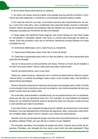 117
Fórmula Secreta para o DDS de Sucesso
Herbert Bento
6. Nunca deixe facas sobre bancos ou cadeiras.
7. Ao cortar com facas, procure manter uma posição que lhe permita controlar o movi-
mento que está realizando, e mantenha a concentração enquanto realiza a tarefa.
8. Em caso de corte em sua mão, os primeiros socorros são importantíssimos. Às vez-
es, o corte nem é tão sério, mas o acidentado não cuida das feridas, levando a infecções.
Existem relatos de pessoas que perderam dias de trabalho por causa de complicações e
infecções causadas por ferimentos de faca mal tratados.
9. Facas cegas não significam facas seguras. Isso ocorre porque ao usar facas cegas
ou mal afiadas é necessário aplicar mais força e o tempo para execução da tarefa au-
menta. Tudo isso aumenta o risco de um ferimento. Mantenha as facas afiadas e em boas
condições de uso.
10. Evite facas defeituosas, com o cabo frouxo ou inexistente.
11. Facas foram feitas para cortar. Faca não é chave de fenda!
12. Cada faca é apropriada para cortar um tipo de objetivo. Use a faca apropriada para
cada tipo de situação.
Use as 12 dicas acima e evite acidentes com facas. Tenham um bom dia de trabalho e
um bom turno para todos ! Vamos voltar para casa sãos e salvos hoje !
Instinto de sobrevivência, use-o a seu favor
Todos nós, seres humanos, nascemos com o instinto da sobrevivência. Não só a sobre-
vivência física, no sentido de proteger nosso corpo e suas funções vitais, mas também a
sobrevivência psicológica.
Entre os diversos mecanismos inatos que temos para nos proteger está o medo. O medo
é uma emoção muito importante, pois ela nos preserva, nos mostra situações de risco que
podem causar dano às nossas vidas.
Por outro lado, temos também a tendência de, ao nos acostumarmos com um ambiente,
achar que ele não nos apresenta mais risco. Por exemplo, se você trabalha há bastante
tempo em um ambiente industrial, pode se acostumar tanto com ele que o medo se esvai
e você acredita que nada irá acontecer.
É por esse motivo, que o pessoal da segurança do trabalho da empresa tem como dever
fiscalizar o uso dos equipamentos individuais de segurança. Mas, você pode e deve facili-
tar o trabalho deles, sabia? Como? Usando o seu instinto de sobrevivência.
Quando você vê uma situação de perigo você não entra automaticamente em um estado
de alerta e defesa? Então, por que não faz o mesmo no seu trabalho?
Por exemplo: percebeu uma situação de perigo aos olhos, coloque seus óculos de se-
gurança. Percebeu uma situação de risco para a qual você não está preparado? Peça
Licenciado para adilmar marques jordão, E-mail: adailton.jordao@gmail.com, CPF: 30038267861
 