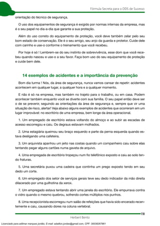 118
Fórmula Secreta para o DDS de Sucesso
Herbert Bento
orientação do técnico de segurança.
O uso dos equipamentos de segurança é exigido por normas internas da empresa, mas
é o seu papel no dia-a-dia que garante a sua proteção.
Além do uso correto do equipamento de proteção, você deve também zelar pelo seu
bom estado de conservação. Ele é o seu amigo, seu anjo da guarda e protetor. Cuide dele
com carinho e use-o conforme o treinamento que você recebeu.
Por hoje é só ! Lembrem-se do seu instinto de sobrevivência, esse dom que você rece-
beu quando nasceu e use-o a seu favor. Faça bom uso do seu equipamento de proteção
e cuide bem dele.
14 exemplos de acidentes e a importância da prevenção
Bom dia turma ! Nós, da área de segurança, nunca vamos cansar de repetir: acidentes
acontecem em qualquer lugar, a qualquer hora e a qualquer momento.
E não é só na empresa, mas também no trajeto para o trabalho, ou em casa. Podem
acontecer também enquanto você se diverte com sua família. O seu papel então deve ser
o de se prevenir, seguindo as orientações da área de segurança e, sempre que vir uma
situação de risco, alertar! Veja abaixo alguns exemplos de acidentes que ocorreram em um
lugar improvável: no escritório de uma empresa, bem longe da área operacional.
1. Um empregado de escritório estava voltando do almoço e ao subir as escadas de
acesso escorregou e caiu. Os degraus estavam molhados.
2. Uma estagiária queimou seu braço esquerdo e parte da perna esquerda quando es-
tava desligando uma cafeteira.
3. Um arquivista apanhou um jeito nas costas quando um companheiro caiu sobre elas
tentando pegar alguns cartões numa gaveta de arquivo.
4. Uma empregada de escritório tropeçou num fio telefônico exposto e caiu ao solo ten-
do fraturas.
5. Uma secretária puxou uma cadeira que continha um prego exposto tendo em seu
dedo um corte.
6. Um empregado dos setor de serviços gerais teve seu dedo indicador da mão direita
dilacerado por uma guilhotina da xerox.
7. Um empregado estava tentando abrir uma janela do escritório. Ele empurrava contra
o vidro quando o mesmo quebrou, sofrendo cortes múltiplos nos punhos.
8. Uma recepcionista escorregou num salão de refeições que havia sido encerado recen-
temente e caiu, causando dores na coluna vertebral.
Licenciado para adilmar marques jordão, E-mail: adailton.jordao@gmail.com, CPF: 30038267861
 