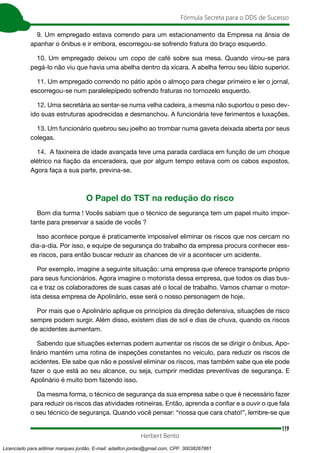 119
Fórmula Secreta para o DDS de Sucesso
Herbert Bento
9. Um empregado estava correndo para um estacionamento da Empresa na ânsia de
apanhar o ônibus e ir embora, escorregou-se sofrendo fratura do braço esquerdo.
10. Um empregado deixou um copo de café sobre sua mesa. Quando virou-se para
pegá-lo não viu que havia uma abelha dentro da xícara. A abelha ferrou seu lábio superior.
11. Um empregado correndo no pátio após o almoço para chegar primeiro e ler o jornal,
escorregou-se num paralelepípedo sofrendo fraturas no tornozelo esquerdo.
12. Uma secretária ao sentar-se numa velha cadeira, a mesma não suportou o peso dev-
ido suas estruturas apodrecidas e desmanchou. A funcionária teve ferimentos e luxações.
13. Um funcionário quebrou seu joelho ao trombar numa gaveta deixada aberta por seus
colegas.
14. A faxineira de idade avançada teve uma parada cardíaca em função de um choque
elétrico na fiação da enceradeira, que por algum tempo estava com os cabos expostos.
Agora faça a sua parte, previna-se.
O Papel do TST na redução do risco
Bom dia turma ! Vocês sabiam que o técnico de segurança tem um papel muito impor-
tante para preservar a saúde de vocês ?
Isso acontece porque é praticamente impossível eliminar os riscos que nos cercam no
dia-a-dia. Por isso, e equipe de segurança do trabalho da empresa procura conhecer ess-
es riscos, para então buscar reduzir as chances de vir a acontecer um acidente.
Por exemplo, imagine a seguinte situação: uma empresa que oferece transporte próprio
para seus funcionários. Agora imagine o motorista dessa empresa, que todos os dias bus-
ca e traz os colaboradores de suas casas até o local de trabalho. Vamos chamar o motor-
ista dessa empresa de Apolinário, esse será o nosso personagem de hoje.
Por mais que o Apolinário aplique os princípios da direção defensiva, situações de risco
sempre podem surgir. Além disso, existem dias de sol e dias de chuva, quando os riscos
de acidentes aumentam.
Sabendo que situações externas podem aumentar os riscos de se dirigir o ônibus, Apo-
linário mantém uma rotina de inspeções constantes no veículo, para reduzir os riscos de
acidentes. Ele sabe que não e possível eliminar os riscos, mas também sabe que ele pode
fazer o que está ao seu alcance, ou seja, cumprir medidas preventivas de segurança. E
Apolinário é muito bom fazendo isso.
Da mesma forma, o técnico de segurança da sua empresa sabe o que é necessário fazer
para reduzir os riscos das atividades rotineiras. Então, aprenda a confiar e a ouvir o que fala
o seu técnico de segurança. Quando você pensar: “nossa que cara chato!”, lembre-se que
Licenciado para adilmar marques jordão, E-mail: adailton.jordao@gmail.com, CPF: 30038267861
 
