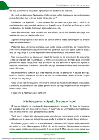 120
Fórmula Secreta para o DDS de Sucesso
Herbert Bento
ele está cumprindo o seu papel: a prevenção de acidentes de trabalho.
Ou você vai dizer que o Apolinário é chato porque verfica diariamente as condições dos
pneus do ônibus que te leva e busca para o seu lar ?
Lembre-se que Apolinário constantemente faz as suas checagens como: verificar as
condições dos pneus, conferir o estado dos limpadores de pára-brisa, verificar se os faróis
e indicadores de direção funcionam adequadamente, etc.
Além das rotinas em terra, quando está em trânsito, Apolinário também emprega uma
série de técnicas de direção defensiva.
Agora eu lhes pergunto: o que existe de comum entre o nosso personagem e a área de
segurança do trabalho ?
Podemos dizer, de forma ilustrativa, que existe muita semelhança. Da mesma forma
como nosso motorista busca preventivamente controlar os riscos, assim também atua a
área de segurança. A cultura de prevenção de acidentes foca exatamente nisso.
Mas isso não deve ser apenas um papel do técnico ou do engenheiro de segurança.
Todos na empresa são responsáveis. O técnico de segurança é treinado para identificar
previamente esses riscos, mas cabe a cada um de nós, ser como o Apolinário, aplicar as
medidas preventivas. Não basta usar o EPI e exigir treinamento! Deve haver comprometi-
mento de todos.
Devemos lembrar também que todo trabalho precisa ser planejado. A equipe de segu-
rança do trabalho precisa ser envolvida e todos os colaboradores devem atuar em conjun-
to em prol da segurança.
Cada um de nós deve ajudar a identificar e analisar os riscos das atividades executadas.
Como diria o Apolinário: eu não posso garantir 100% de segurança no trânsito, mas posso
fazer a minha parte.
Faça como o Apolinário você também!
Não busque um culpado. Busque o risco!
O foco do trabalho de investigação das causas de um acidente não deve ser encontrar
um culpado, mas sim, encontrar os riscos. A maior valia de um trabalho de investigação
está em encontrar os fatos geradores do acidente.
Você, como colaborador da sua empresa, deve ter em mente que é muito importante
colaborar com a equipe de segurança, para ajudar a analisar as causas de um acidente.
Uma investigação conduzida adequadamente pode ser muito útil para evitar que novos
acidentes ocorram. Nas empresas é difícil não ser tendencioso. Somos seres humanos e
muitas vezes gostamos mais do gerente A, ou da área B. Mas, não devemos deixar que
Licenciado para adilmar marques jordão, E-mail: adailton.jordao@gmail.com, CPF: 30038267861
 