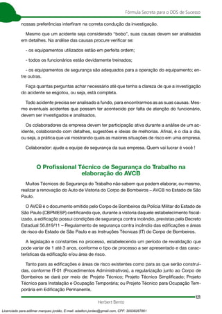 121
Fórmula Secreta para o DDS de Sucesso
Herbert Bento
nossas preferências interfiram na correta condução da investigação.
Mesmo que um acidente seja considerado “bobo”, suas causas devem ser analisadas
em detalhes. Na análise das causas procure verificar se:
- os equipamentos utilizados estão em perfeita ordem;
- todos os funcionários estão devidamente treinados;
- os equipamentos de segurança são adequados para a operação do equipamento; en-
tre outras.
Faça quantas perguntas achar necessário até que tenha a clareza de que a investigação
do acidente se esgotou, ou seja, está completa.
Todo acidente precisa ser analisado a fundo, para encontrarmos as as suas causas. Mes-
mo eventuais acidentes que possam ter acontecido por falta de atenção do funcionário,
devem ser investigados e analisados.
Os colaboradores da empresa devem ter participação ativa durante a análise de um ac-
idente, colaborando com detalhes, sugestões e ideias de melhorias. Afinal, é o dia a dia,
ou seja, a prática que vai mostrando quais as maiores situações de risco em uma empresa.
Colaborador: ajude a equipe de segurança da sua empresa. Quem vai lucrar é você !
O Proﬁssional Técnico de Segurança do Trabalho na
elaboração do AVCB
Muitos Técnicos de Segurança do Trabalho não sabem que podem elaborar, ou mesmo,
realizar a renovação do Auto de Vistoria do Corpo de Bombeiros – AVCB no Estado de São
Paulo.
O AVCB é o documento emitido pelo Corpo de Bombeiros da Polícia Militar do Estado de
São Paulo (CBPMESP) certiﬁcando que, durante a vistoria daquele estabelecimento ﬁscal-
izado, a ediﬁcação possui condições de segurança contra incêndio, previstas pelo Decreto
Estadual 56.819/11 – Regulamento de segurança contra incêndio das ediﬁcações e áreas
de risco do Estado de São Paulo e as Instruções Técnicas (IT) do Corpo de Bombeiros.
A legislação e constantes no processo, estabelecendo um período de revalidação que
pode variar de 1 até 3 anos, conforme o tipo de processo a ser apresentado e das carac-
terísticas da ediﬁcação e/ou área de risco.
Tanto para as ediﬁcações e áreas de risco existentes como para as que serão construí-
das, conforme IT-01 (Procedimentos Administrativos), a regularização junto ao Corpo de
Bombeiros se dará por meio de: Projeto Técnico; Projeto Técnico Simpliﬁcado; Projeto
Técnico para Instalação e Ocupação Temporária; ou Projeto Técnico para Ocupação Tem-
porária em Ediﬁcação Permanente.
Licenciado para adilmar marques jordão, E-mail: adailton.jordao@gmail.com, CPF: 30038267861
 