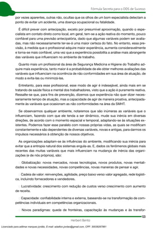 123
Fórmula Secreta para o DDS de Sucesso
Herbert Bento
por vezes aparentes, outras não, ocultas que os olhos de um bom especialista detectam a
ponto de evitar um acidente, uma doença ocupacional ou fatalidade.
É difícil prever com antecipação, exceto por presumível aproximação, quando o espe-
cialista em contato direto como local, em geral, tem-se a ação reativa do momento, pouco
confiável para uma previsão antecipatória, dado que algumas variáveis podem ser avalia-
das, mas não necessariamente ter-se-á uma maior certeza do fato. No entanto, essa pre-
visão, à medida que o profissional adquire maior experiência, aumenta consideravelmente
e torna-se mais confiável, uma vez que a experiência possibilita a análise mais abrangente
das variáveis que influenciam no ambiente de trabalho.
Quanto mais um profissional da área de Segurança Medicina e Higiene do Trabalho ad-
quire mais experiência, tanto maior é a probabilidade de ele obter melhores avaliações das
variáveis que influenciam na ocorrência de não conformidades em sua área de atuação, de
modo a evita-las ou minimizá-las.
Entretanto, para esse profissional, esse modo de agir é indesejável, ainda mais em se
tratando de saúde física e mental dos trabalhadores, visto que a ação é puramente reativa.
Ressalte-se que, para fins de prevenção, dizemos que experiência não quer dizer neces-
sariamente tempo de atuação, mas a capacidade de agir de maneira proativa, antecipada-
mente às variáveis que ocasionam as não conformidades na área da SMHT.
Se observarmos qualquer ambiente, notaremos que são inúmeras as variáveis que o
influenciam, fazendo com que ele tenda a ser dinâmico, mude sua inércia em diversas
direções, de acordo com o momento espacial e temporal, adaptando-se às situações ex-
istentes. Podemos fazer esse paralelo com nossas próprias vidas, as quais se modificam
constantemente e são dependentes de diversas variáveis, novas e antigas, para darmos os
impulsos necessários à obtenção de nossos objetivos.
As organizações adaptam-se às influências do ambiente, modificando sua inércia para
evitar que a entropia natural dos sistemas engula-as. E, dados os fenômenos globais mais
recentes das muitas variáveis que mais influenciam na mudança de inércia das organi-
zações (e de nós próprios), são:
➢ Globalização: novos mercados, novas tecnologias, novos produtos, novas mentali-
dades e novas necessidades, novas competências, novas maneiras de pensar e agir.
➢ Cadeia de valor: reinvenções, agilidade, preço baixo verso valor agregado, rede logísti-
ca, incluindo fornecedores e vendedores.
➢ Lucratividade: crescimento com redução de custos verso crescimento com aumento
de receita.
➢ Capacidade: confiabilidade interna e externa, baseando-se na transformação de com-
petências individuais em competências organizacionais.
➢ Novos paradigmas: queda de fronteiras, capacitação às mudanças e às transfor-
Licenciado para adilmar marques jordão, E-mail: adailton.jordao@gmail.com, CPF: 30038267861
 