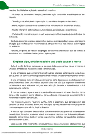 124
Fórmula Secreta para o DDS de Sucesso
Herbert Bento
mações, flexibilidade e agilidade, aprendizado contínuo.
➢ Mudança de parâmetros: atenção, previsão e ação constantes às contingências am-
bientais.
➢ Tecnologia: redefinição da organização do trabalho e dos postos de trabalho.
➢ Mensuração da competência: construção de indicadores de eficiência e eficácia.
➢ Capital intangível: potencialidades, habilidades, perspectivas e experiências.
➢ Participação: mental (imagem) e ou transformacional (eliminação da ineficiência e da
ineficácia).
Contudo, podemos notar que os caminhos que nos levam para algum lugar é apenas uma
situação que nos faz agir de maneira reativa, obrigando-nos a nos adaptar às condições
do ambiente.
Portanto, do ponto de vista de adaptação às variáveis ambientais é que se começa a
visualizar a importância de mudança nas organizações.
Empinar pipa, uma brincadeira que pode causar a morte
Julho é o mês de férias escolares e a garotada toda costuma ficar na rua brincando e
uma das brincadeiras mais conhecidas é empinar pipa.
É uma brincadeira que normalmente envolve várias crianças, se torna uma competição,
pois quando um começa brincar aparecem vários outros e a rua se torna um grande torneio.
É uma brincadeira muito divertida, porém grande parte das crianças e adultos usam um
produto chamado cerol, uma mistura de pó de vidro com cola que é aplicado diretamente
na linha que a torna altamente perigosa, com a função de cortar a linha do outro, pois é
extremamente cortante.
A cola serve como aglomerante e o pó de vidro serve como abrasivo. Isto traz riscos
para a vida selvagem, como pássaros, para pedestres, motoqueiros (principalmente) e
motoristas de carros conversíveis.
Nos meses de Janeiro, Fevereiro, Junho, Julho e Dezembro, que correspondem aos
períodos de férias escolares, é comum a realização de disputas entre as crianças para ver
quem consegue cortar a linha do pipa do outro.
A linha de pipa com cerol é responsável por um número muito grande de acidentes com
motociclistas (inclusive, acidentes fatais), acertando o pescoço que é desprotegido pelo
capacete, como vítimas também temos os pedestres, ciclistas, paraquedistas, skatistas,
aeronaves entre outros.
Essa questão é tão importante e preocupante que alguns municípios adotaram leis que
Licenciado para adilmar marques jordão, E-mail: adailton.jordao@gmail.com, CPF: 30038267861
 