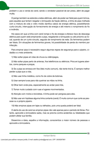 125
Fórmula Secreta para o DDS de Sucesso
Herbert Bento
proíbem o uso e venda do cerol, sendo o vendedor passível de ser preso, além de pagar
multa.
O perigo também se estende a redes elétricas, além de poder ser fatal para quem brinca,
para aqueles que tentam resgatar o brinquedo da fiação elétrica, a linha de pipa molhada
com a mistura de cola e vidro moído danifica cabos de energia elétrica, possibilitando
curto-circuito, interrupção do fornecimento de energia e até mesmo o rompimento do fio
e incêndio.
Há casos em que a linha com cerol rompe o fio de energia e oferece risco de descarga
elétrica para quem está empinando a pipa, resgatando o brinquedo ou até próximo ao lo-
cal, quando de um curto-circuito, seguido de rompimento de rede. Os ferimentos podem
ser fatais. Em situações de ferimentos graves, há possibilidade de perda do membro por
infecção.
Para empinar pipa é necessário seguir algumas regras de segurança para o pipeiro, ci-
dadão e o meio ambiente.
1) Não soltar pipas em dias de chuva ou relâmpagos.
2) Não soltar pipas perto de antenas, fios telefônicos ou elétricos. Procure lugares aber-
tos, como parques e praças.
3) Se a pipa se enrosca em fios (fato muito comum), não tente tirá-la. É sempre melhor
perder a pipa que a vida.
4) Não usar linha metálica, como fio de cobre de bobinas.
5) Usar sempre luvas para não queimar as mãos na linha.
6) Olhar bem onde pisa, especialmente ao andar para trás.
7) Tomar muito cuidado com ruas e lugares movimentados.
8) Atenção com motos e bicicletas. A linha pode ser perigosa para eles.
9) Não usar em hipótese alguma linha cortante (cerol). É muito comum que corte as pes-
soas ou o próprio pipeiro.
10) Não empinar pipas em lajes ou telhados, pois uma queda poderá ser fatal.
O alerta do uso de cerol ao empinar pipas não vale apenas para o período de férias. Por-
tanto, aproveite a brincadeira sadia, mas se previna contra acidentes ou fatalidades que
podem afetar sua família.
Dissemine a ideia, espalhe a informação, conscientize o maior número de pessoas e
aproveite a brincadeira.
Licenciado para adilmar marques jordão, E-mail: adailton.jordao@gmail.com, CPF: 30038267861
 
