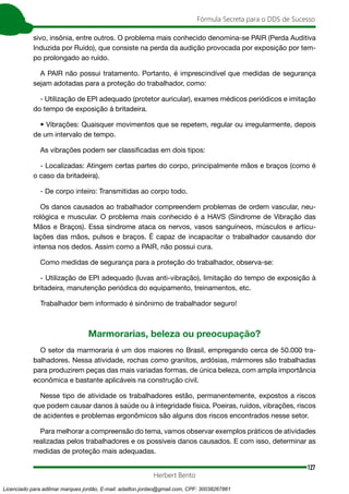 127
Fórmula Secreta para o DDS de Sucesso
Herbert Bento
sivo, insônia, entre outros. O problema mais conhecido denomina-se PAIR (Perda Auditiva
Induzida por Ruído), que consiste na perda da audição provocada por exposição por tem-
po prolongado ao ruído.
A PAIR não possui tratamento. Portanto, é imprescindível que medidas de segurança
sejam adotadas para a proteção do trabalhador, como:
- Utilização de EPI adequado (protetor auricular), exames médicos periódicos e imitação
do tempo de exposição à britadeira.
• Vibrações: Quaisquer movimentos que se repetem, regular ou irregularmente, depois
de um intervalo de tempo.
As vibrações podem ser classificadas em dois tipos:
- Localizadas: Atingem certas partes do corpo, principalmente mãos e braços (como é
o caso da britadeira).
- De corpo inteiro: Transmitidas ao corpo todo.
Os danos causados ao trabalhador compreendem problemas de ordem vascular, neu-
rológica e muscular. O problema mais conhecido é a HAVS (Síndrome de Vibração das
Mãos e Braços). Essa síndrome ataca os nervos, vasos sanguíneos, músculos e articu-
lações das mãos, pulsos e braços. É capaz de incapacitar o trabalhador causando dor
intensa nos dedos. Assim como a PAIR, não possui cura.
Como medidas de segurança para a proteção do trabalhador, observa-se:
- Utilização de EPI adequado (luvas anti-vibração), limitação do tempo de exposição à
britadeira, manutenção periódica do equipamento, treinamentos, etc.
Trabalhador bem informado é sinônimo de trabalhador seguro!
Marmorarias, beleza ou preocupação?
O setor da marmoraria é um dos maiores no Brasil, empregando cerca de 50.000 tra-
balhadores. Nessa atividade, rochas como granitos, ardósias, mármores são trabalhadas
para produzirem peças das mais variadas formas, de única beleza, com ampla importância
econômica e bastante aplicáveis na construção civil.
Nesse tipo de atividade os trabalhadores estão, permanentemente, expostos a riscos
que podem causar danos à saúde ou à integridade física. Poeiras, ruídos, vibrações, riscos
de acidentes e problemas ergonômicos são alguns dos riscos encontrados nesse setor.
Para melhorar a compreensão do tema, vamos observar exemplos práticos de atividades
realizadas pelos trabalhadores e os possíveis danos causados. E com isso, determinar as
medidas de proteção mais adequadas.
Licenciado para adilmar marques jordão, E-mail: adailton.jordao@gmail.com, CPF: 30038267861
 