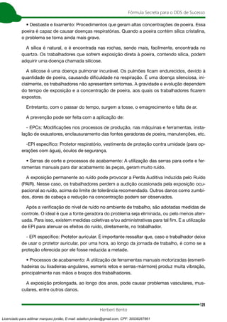 128
Fórmula Secreta para o DDS de Sucesso
Herbert Bento
• Desbaste e lixamento: Procedimentos que geram altas concentrações de poeira. Essa
poeira é capaz de causar doenças respiratórias. Quando a poeira contém sílica cristalina,
o problema se torna ainda mais grave.
A sílica é natural, e é encontrada nas rochas, sendo mais, facilmente, encontrada no
quartzo. Os trabalhadores que sofrem exposição direta à poeira, contendo sílica, podem
adquirir uma doença chamada silicose.
A silicose é uma doença pulmonar incurável. Os pulmões ficam endurecidos, devido à
quantidade de poeira, causando dificuldade na respiração. É uma doença silenciosa, ini-
cialmente, os trabalhadores não apresentam sintomas. A gravidade e evolução dependem
do tempo de exposição e a concentração de poeira, aos quais os trabalhadores ficarem
expostos.
Entretanto, com o passar do tempo, surgem a tosse, o emagrecimento e falta de ar.
A prevenção pode ser feita com a aplicação de:
- EPCs: Modificações nos processos de produção, nas máquinas e ferramentas, insta-
lação de exaustores, enclausuramento das fontes geradoras de poeira, manutenções, etc.
-EPI específico: Protetor respiratório, vestimenta de proteção contra umidade (para op-
erações com água), óculos de segurança.
• Serras de corte e processos de acabamento: A utilização das serras para corte e fer-
ramentas manuais para dar acabamento às peças, geram muito ruído.
A exposição permanente ao ruído pode provocar a Perda Auditiva Induzida pelo Ruído
(PAIR). Nesse caso, os trabalhadores perdem a audição ocasionada pela exposição ocu-
pacional ao ruído, acima do limite de tolerância recomendado. Outros danos como zumbi-
dos, dores de cabeça e redução na concentração podem ser observados.
Após a verificação do nível de ruído no ambiente de trabalho, são adotadas medidas de
controle. O ideal é que a fonte geradora do problema seja eliminada, ou pelo menos aten-
uada. Para isso, existem medidas coletivas e/ou administrativas para tal fim. E a utilização
de EPI para atenuar os efeitos do ruído, diretamente, no trabalhador.
- EPI específico: Protetor auricular. É importante ressaltar que, caso o trabalhador deixe
de usar o protetor auricular, por uma hora, ao longo da jornada de trabalho, é como se a
proteção oferecida por ele fosse reduzida a metade.
• Processos de acabamento: A utilização de ferramentas manuais motorizadas (esmeril-
hadeiras ou lixadeiras-angulares, esmeris retos e serras-mármore) produz muita vibração,
principalmente nas mãos e braços dos trabalhadores.
A exposição prolongada, ao longo dos anos, pode causar problemas vasculares, mus-
culares, entre outros danos.
Licenciado para adilmar marques jordão, E-mail: adailton.jordao@gmail.com, CPF: 30038267861
 