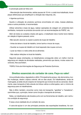 129
Fórmula Secreta para o DDS de Sucesso
Herbert Bento
A prevenção pode ser feita com:
- Manutenção das ferramentas, adotar pausas de 10 min. a cada hora trabalhada, trocar
peças defeituosas que amplifiquem a vibração das máquinas, etc.
• Agentes químicos:
Quanto à utilização de produtos químicos encontrados em colas, massas plásticas,
ceras e outros produtos, é recomendado:
Utilizar solventes à base de água, realizar operações de colagem em ambientes bem
ventilados, manipular os produtos de acordo com as recomendações do FISPQ*, etc.
Além de todos os cuidados citados até agora, o trabalhador deve manter bons hábitos
em relação à higiene pessoal, como:
-Não sacudir, escovar ou soprar a poeira da roupa de trabalho;
- Antes de deixar o local de trabalho, tomar banho e trocar de roupa;
- Guardar as roupas de trabalho em local separado das roupas comuns;
- Lavar as mãos e o rosto antes de se alimentar;
- Não realizar refeições no local de trabalho.
Seguindo essas orientações, os trabalhadores conseguirão obter um melhor nível de
segurança em relação às atividades realizadas, prevenindo que danos, muitas vezes irre-
versíveis, lhes acometam.
*FISPQ: Ficha de Informações de Segurança de Produtos Químicos.
Direitos essenciais do cortador de cana. Faça-os valer!
Uma profissão árdua, degradante e difícil. Principalmente porque, não demonstrou mui-
tas mudanças, desde a época colonial, até os dias atuais. Os trabalhadores, ainda de
madrugada, já estão de pé à espera do transporte que irá levá-los até os canaviais. Geral-
mente, esse transporte é feito através de ônibus velhos e enferrujados, sem o mínimo de
segurança para os trabalhadores.
Não é difícil, também, encontrar como meio de transporte, “gaiolões” e “boiadeiros”,
caminhões que, a princípio, teriam como função o transporte de animais.
Neles, os trabalhadores são levados junto com as ferramentas de trabalho, sem nenhu-
ma condição de segurança.
É essa a dura realidade de um cortador de cana.
A cana-de-açúcar é um dos principais produtos das exportações brasileiras. Ao con-
Licenciado para adilmar marques jordão, E-mail: adailton.jordao@gmail.com, CPF: 30038267861
 