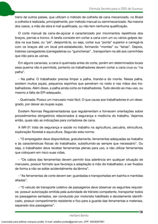 130
Fórmula Secreta para o DDS de Sucesso
Herbert Bento
trário de outros países, que utilizam o método de colheita de cana mecanizado, no Brasil
a colheita é realizada, principalmente, por método manual ou semimecanizado. Na maioria
dos casos, a mão de obra é mal qualificada, ou não tem nenhuma qualificação.
O corte manual da cana-de-açúcar é caracterizado por movimentos repetitivos dos
braços, pernas e tronco. A tarefa consiste em cortar a cana com um ou vários golpes da-
dos na sua base, ou “pé”, despontá-la, ou seja, cortar sua “ponta” superior e carregá-la
com os braços até um local pré-estabelecido, formando “montes” ou “leiras”. Depois,
tratores carregadores (carregadeiras ou “guincheiras” , transportam-na até aos caminhões
que irão para as usinas.
Em alguns canaviais, a cana é queimada antes do corte, porém em determinados locais
essa queima não é permitida, portanto os trabalhadores devem cortar a cana crua ou “na
palha”.
- Na palha: O trabalhador precisa limpar a palha, tirando-a do monte. Nessa palha,
existem muitos joçais, pequenos espinhos que penetram no rosto e nas mãos dos tra-
balhadores. Além disso, a palha ainda corta os trabalhadores. Tudo devido ao mau uso, ou
mesmo a falta de EPI adequado.
- Queimada: Possui um manuseio mais fácil. O que causa aos trabalhadores é um desa-
grado, por deixar as roupas sujas.
Existem Normas Regulamentadoras que regulamentam e fornecem orientações sobre
procedimentos obrigatórios relacionados à segurança e medicina do trabalho. Vejamos
então, quais são as indicações para cortadores de cana.
A NR-31 trata de segurança e saúde no trabalho na agricultura, pecuária, silvicultura,
exploração florestal e aquicultura. Segundo esta norma:
- “O empregador deve disponibilizar, gratuitamente, ferramentas adequadas ao trabalho
e às características físicas do trabalhador, substituindo-as sempre que necessário”. Ou
seja, o trabalhador deve receber ferramentas plenas para uso, e não utilizar ferramentas
que coloquem em risco suas vidas.
- “Os cabos das ferramentas devem permitir boa aderência em qualquer situação de
manuseio, possuir formato que favoreça a adaptação à mão do trabalhador, e ser fixados
de forma a não se soltar acidentalmente da lâmina”.
- “As ferramentas de corte devem ser: guardadas e transportadas em bainha e mantidas
afiadas”.
- “O veículo de transporte coletivo de passageiros deve observar os seguintes requisit-
os: possuir autorização emitida pela autoridade de trânsito competente, transportar todos
os passageiros sentados, ser conduzido por motorista habilitado e devidamente identifi-
cado, possuir compartimento resistente e fixo para a guarda das ferramentas e materiais,
separado dos passageiros”.
Licenciado para adilmar marques jordão, E-mail: adailton.jordao@gmail.com, CPF: 30038267861
 