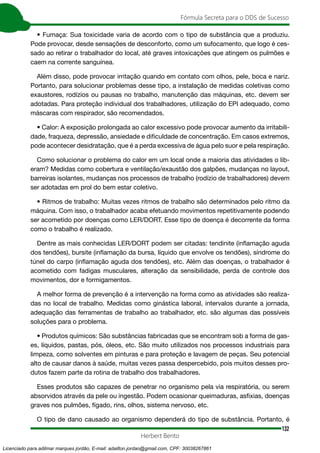132
Fórmula Secreta para o DDS de Sucesso
Herbert Bento
• Fumaça: Sua toxicidade varia de acordo com o tipo de substância que a produziu.
Pode provocar, desde sensações de desconforto, como um sufocamento, que logo é ces-
sado ao retirar o trabalhador do local, até graves intoxicações que atingem os pulmões e
caem na corrente sanguínea.
Além disso, pode provocar irritação quando em contato com olhos, pele, boca e nariz.
Portanto, para solucionar problemas desse tipo, a instalação de medidas coletivas como
exaustores, rodízios ou pausas no trabalho, manutenção das máquinas, etc. devem ser
adotadas. Para proteção individual dos trabalhadores, utilização do EPI adequado, como
máscaras com respirador, são recomendados.
• Calor: A exposição prolongada ao calor excessivo pode provocar aumento da irritabili-
dade, fraqueza, depressão, ansiedade e dificuldade de concentração. Em casos extremos,
pode acontecer desidratação, que é a perda excessiva de água pelo suor e pela respiração.
Como solucionar o problema do calor em um local onde a maioria das atividades o lib-
eram? Medidas como cobertura e ventilação/exaustão dos galpões, mudanças no layout,
barreiras isolantes, mudanças nos processos de trabalho (rodízio de trabalhadores) devem
ser adotadas em prol do bem estar coletivo.
• Ritmos de trabalho: Muitas vezes ritmos de trabalho são determinados pelo ritmo da
máquina. Com isso, o trabalhador acaba efetuando movimentos repetitivamente podendo
ser acometido por doenças como LER/DORT. Esse tipo de doença é decorrente da forma
como o trabalho é realizado.
Dentre as mais conhecidas LER/DORT podem ser citadas: tendinite (inflamação aguda
dos tendões), bursite (inflamação da bursa, líquido que envolve os tendões), síndrome do
túnel do carpo (inflamação aguda dos tendões), etc. Além das doenças, o trabalhador é
acometido com fadigas musculares, alteração da sensibilidade, perda de controle dos
movimentos, dor e formigamentos.
A melhor forma de prevenção é a intervenção na forma como as atividades são realiza-
das no local de trabalho. Medidas como ginástica laboral, intervalos durante a jornada,
adequação das ferramentas de trabalho ao trabalhador, etc. são algumas das possíveis
soluções para o problema.
• Produtos químicos: São substâncias fabricadas que se encontram sob a forma de gas-
es, líquidos, pastas, pós, óleos, etc. São muito utilizados nos processos industriais para
limpeza, como solventes em pinturas e para proteção e lavagem de peças. Seu potencial
alto de causar danos à saúde, muitas vezes passa despercebido, pois muitos desses pro-
dutos fazem parte da rotina de trabalho dos trabalhadores.
Esses produtos são capazes de penetrar no organismo pela via respiratória, ou serem
absorvidos através da pele ou ingestão. Podem ocasionar queimaduras, asfixias, doenças
graves nos pulmões, fígado, rins, olhos, sistema nervoso, etc.
O tipo de dano causado ao organismo dependerá do tipo de substância. Portanto, é
Licenciado para adilmar marques jordão, E-mail: adailton.jordao@gmail.com, CPF: 30038267861
 