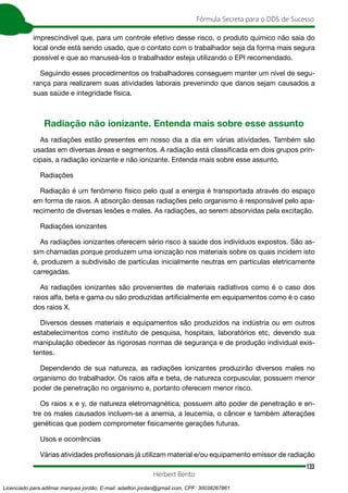 133
Fórmula Secreta para o DDS de Sucesso
Herbert Bento
imprescindível que, para um controle efetivo desse risco, o produto químico não saia do
local onde está sendo usado, que o contato com o trabalhador seja da forma mais segura
possível e que ao manuseá-los o trabalhador esteja utilizando o EPI recomendado.
Seguindo esses procedimentos os trabalhadores conseguem manter um nível de segu-
rança para realizarem suas atividades laborais prevenindo que danos sejam causados a
suas saúde e integridade física.
Radiação não ionizante. Entenda mais sobre esse assunto
As radiações estão presentes em nosso dia a dia em várias atividades. Também são
usadas em diversas áreas e segmentos. A radiação está classificada em dois grupos prin-
cipais, a radiação ionizante e não ionizante. Entenda mais sobre esse assunto.
Radiações
Radiação é um fenômeno físico pelo qual a energia é transportada através do espaço
em forma de raios. A absorção dessas radiações pelo organismo é responsável pelo apa-
recimento de diversas lesões e males. As radiações, ao serem absorvidas pela excitação.
Radiações ionizantes
As radiações ionizantes oferecem sério risco à saúde dos indivíduos expostos. São as-
sim chamadas porque produzem uma ionização nos materiais sobre os quais incidem isto
é, produzem a subdivisão de partículas inicialmente neutras em partículas eletricamente
carregadas.
As radiações ionizantes são provenientes de materiais radiativos como é o caso dos
raios alfa, beta e gama ou são produzidas artificialmente em equipamentos como é o caso
dos raios X.
Diversos desses materiais e equipamentos são produzidos na indústria ou em outros
estabelecimentos como instituto de pesquisa, hospitais, laboratórios etc, devendo sua
manipulação obedecer às rigorosas normas de segurança e de produção individual exis-
tentes.
Dependendo de sua natureza, as radiações ionizantes produzirão diversos males no
organismo do trabalhador. Os raios alfa e beta, de natureza corpuscular, possuem menor
poder de penetração no organismo e, portanto oferecem menor risco.
Os raios x e y, de natureza eletromagnética, possuem alto poder de penetração e en-
tre os males causados incluem-se a anemia, a leucemia, o câncer e também alterações
genéticas que podem comprometer fisicamente gerações futuras.
Usos e ocorrências
Várias atividades profissionais já utilizam material e/ou equipamento emissor de radiação
Licenciado para adilmar marques jordão, E-mail: adailton.jordao@gmail.com, CPF: 30038267861
 