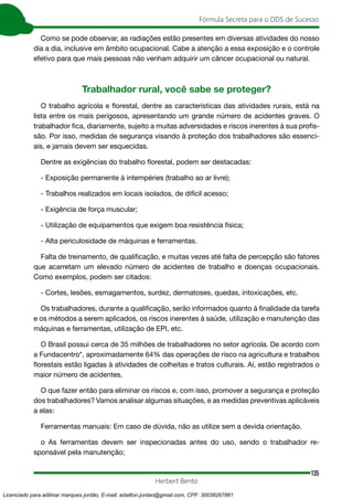 135
Fórmula Secreta para o DDS de Sucesso
Herbert Bento
Como se pode observar, as radiações estão presentes em diversas atividades do nosso
dia a dia, inclusive em âmbito ocupacional. Cabe a atenção a essa exposição e o controle
efetivo para que mais pessoas não venham adquirir um câncer ocupacional ou natural.
Trabalhador rural, você sabe se proteger?
O trabalho agrícola e florestal, dentre as características das atividades rurais, está na
lista entre os mais perigosos, apresentando um grande número de acidentes graves. O
trabalhador fica, diariamente, sujeito a muitas adversidades e riscos inerentes à sua profis-
são. Por isso, medidas de segurança visando à proteção dos trabalhadores são essenci-
ais, e jamais devem ser esquecidas.
Dentre as exigências do trabalho florestal, podem ser destacadas:
- Exposição permanente à intempéries (trabalho ao ar livre);
- Trabalhos realizados em locais isolados, de difícil acesso;
- Exigência de força muscular;
- Utilização de equipamentos que exigem boa resistência física;
- Alta periculosidade de máquinas e ferramentas.
Falta de treinamento, de qualificação, e muitas vezes até falta de percepção são fatores
que acarretam um elevado número de acidentes de trabalho e doenças ocupacionais.
Como exemplos, podem ser citados:
- Cortes, lesões, esmagamentos, surdez, dermatoses, quedas, intoxicações, etc.
Os trabalhadores, durante a qualificação, serão informados quanto à finalidade da tarefa
e os métodos a serem aplicados, os riscos inerentes à saúde, utilização e manutenção das
máquinas e ferramentas, utilização de EPI, etc.
O Brasil possui cerca de 35 milhões de trabalhadores no setor agrícola. De acordo com
a Fundacentro*, aproximadamente 64% das operações de risco na agricultura e trabalhos
florestais estão ligadas à atividades de colheitas e tratos culturais. Aí, estão registrados o
maior número de acidentes.
O que fazer então para eliminar os riscos e, com isso, promover a segurança e proteção
dos trabalhadores? Vamos analisar algumas situações, e as medidas preventivas aplicáveis
a elas:
Ferramentas manuais: Em caso de dúvida, não as utilize sem a devida orientação.
o As ferramentas devem ser inspecionadas antes do uso, sendo o trabalhador re-
sponsável pela manutenção;
Licenciado para adilmar marques jordão, E-mail: adailton.jordao@gmail.com, CPF: 30038267861
 