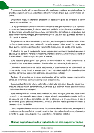 138
Fórmula Secreta para o DDS de Sucesso
Herbert Bento
Em restaurantes há vários utensílios que são usados na cozinha e a maioria deles é de
grande perigo em provocar acidentes ou até em eventuais brigas que ocorrem nesse am-
biente.
Em primeiro lugar, os utensílios precisam ser adequados para as atividades a serem
desenvolvidas no dia a dia.
Os equipamentos de proteção individual também é de supra importância que sejam ad-
equados, em boa conservação de uso, dentro da validade, antes, durante e depois do uso
do determinado utensílio, exemplo, a faca, normalmente é bem afiada e é importante que
esse utensílio tenha proteção, principalmente após o uso, que seja guardado de modo a
não causar acidentes.
É importante que o funcionário seja qualificado, se for um aprendiz é necessário o acom-
panhamento do mesmo, pois muitos são os perigos que rodeiam a cozinha como, fogo,
água quente, utensílios pontiagudos, vazamento de gás, risco de queda, entre outros.
Em horário de pico é fundamental tomar cuidado com a movimentação de pessoas e
objetos, pois, por ser o horário de maior movimento de clientes, a movimentação também
é acelerada na cozinha e é propício para acidentes.
Evite trabalhar preocupado, pois jamais se deve trabalhar no “piloto automático”, é
necessária toda atenção no manuseio dos utensílios e movimentação de pessoas.
Outro fator essencial são os cabos das panelas, é bom mantê-los em bom estado de
conservação, nunca frouxo e sempre com o cabo para dentro do fogão, quando estiver
quente é bom avisar aos demais sobre não se aproximar ou tocar.
Também há acidentes em armários pontiagudos, várias batidas causam machucados
sérios, dê preferência a armários com pontas arredondadas.
Quando estiver fazendo fritura, a atenção é redobrada, pois além de poder causar que-
imadura através de um derramamento, há frituras que espirram muito, podendo causar
queimadura de até terceiro grau.
Evite deixar panos ou toalhas penduradas muito perto do fogão, pois isso pode se tor-
nar um foco para incêndio. Ao cozinhar qualquer alimento na panela de pressão, verifique
se a panela está em boas condições e ao abri-la observe se a pressão interior já saiu e
se encontra igual a pressão atmosférica. A válvula presente nestas panelas nos indica o
momento exato de abri-las.
Como se pode observar muitos são os riscos dentro de um restaurante, em especial a
cozinha, o que deve ser feito é prevenir os acidentes, zelar pelos utensílios e equipamentos
e manter a equipe treinada para evitar os acidentes no local de trabalho.
Riscos ergonômicos dos trabalhadores dos supermercados
Licenciado para adilmar marques jordão, E-mail: adailton.jordao@gmail.com, CPF: 30038267861
 