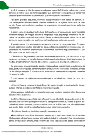 139
Fórmula Secreta para o DDS de Sucesso
Herbert Bento
Você já preparou a lista do supermercado para esse mês? Já sabe tudo o que precisa
comprar, o melhor lugar, os menores preços? Que bom! Mas você já parou pra pensar nas
pessoas que trabalham no supermercado que você costuma frequentar?
Pois bem, grandes, pequenos, enormes, os supermercados têm coisas em comum. To-
dos são especializados em vender produtos alimentícios, de higiene, de limpeza, de bele-
za, etc. E para que funcionem, precisam de empregados para realizarem todas as tarefas
necessárias.
E, assim como em qualquer outro local de trabalho, os empregados de supermercados
merecem atenção em relação à saúde e integridade física, segurança e melhorias no am-
biente de trabalho, como todos os outros. Vamos então analisar quais são os riscos pre-
sentes no supermercado e de que forma os trabalhadores podem se prevenir.
A grande maioria dos setores do supermercado envolve riscos ergonômicos. Como ex-
emplos podem ser citados: operador de caixa, estoquista, repositor de mercadorias, em-
pacotador, etc. Os riscos ergonômicos são descritos na Norma Regulamentadora 17 (NR
17), como pode ser visto a seguir:
- “Esta Norma Regulamentadora visa a estabelecer parâmetros que permitam a adap-
tação das condições de trabalho às características psicofisiológicas dos trabalhadores, de
modo a proporcionar um máximo de conforto, segurança e desempenho eficiente”.
Ou seja, riscos ergonômicos são aqueles relacionados a esforço físico, levantamento de
peso, postura inadequada, controle rígido de produtividade, situação de estresse e jornada
de trabalho prolongada. E, curiosamente, esses riscos se enquadram naqueles presentes
no supermercado.
E quais seriam os problemas enfrentados pelos trabalhadores, diante de cada risco
desses?
• Esforço Físico e Levantamento de Peso: No supermercado, a movimentação de pro-
dutos é intensa, e pode não ser feita da maneira adequada.
Muitas vezes os trabalhadores necessitam carregar produtos pesados, além do que sua
estrutura física suportaria.
Existem máquinas específicas para efetuarem essa atividade, poupando assim o tra-
balhador. No caso em que seja necessário o carregamento manual, o ideal é que os tra-
balhadores sejam treinados quanto a melhor forma de fazê-lo, para que não prejudiquem
sua saúde. Caso contrário, veja alguns danos que podem ser causados:
- Problemas de coluna, tendinites, pressão nos nervos, etc.
• Postura Inadequada: Esse é um risco presente em quase todos os setores de trabalho.
Muitas vezes o trabalhador começa a jornada de trabalho “esticado”. Está bem disposto,
com a produtividade em alta, mas conforme as horas vão passando, acaba perdendo um
Licenciado para adilmar marques jordão, E-mail: adailton.jordao@gmail.com, CPF: 30038267861
 