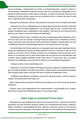 140
Fórmula Secreta para o DDS de Sucesso
Herbert Bento
pouco de energia, o desempenho vai caindo, e consequentemente, a postura “relaxa” e,
sem perceber, o trabalhador acaba terminando o dia com uma postura inadequada. Com o
passar do tempo começa a notar dores no pescoço, na coluna, nas pernas. Sente-se mais
cansado em menos tempo, parece que seu rendimento não é o mesmo de antes. E tudo
isso é culpa da postura inadequada.
Veja algumas dicas para melhorar esse problema, de acordo com a atividade executada:
- Operador de caixa: A utilização de uma cadeira ergonomicamente correta, de acordo
com o tipo físico de cada trabalhador, o uso de apoio para os pés, o arranjo físico dos
objetos necessários para a realização do seu trabalho. Tudo deve ser arrumado de forma
prática e que cause o mínimo de esforço do trabalhador.
- Estoquista: Muitas vezes o problema da postura inadequada nesse trabalhador não é
nem sua culpa, mas sim, devido à má organização do espaço físico. Prateleiras, armários,
mesas, tudo deve estar colocado de forma que facilite o trabalho, evitando fazer com que
o trabalhador fique (por exemplo) agachado por muito tempo para arrumar algo.
• Controle Rígido de Produtividade: Se o empregador deve zelar pela integridade física e
saúde dos trabalhadores, exigir que estes trabalhem de forma incessante é agir de forma
oposta ao que dita à norma. Portanto, impedir que o trabalhador faça pausas para se hi-
dratar ou ir ao banheiro não é o ideal. Essa rigidez não traz aumento de produtividade, pelo
contrário, quem trabalha insatisfeito rende muito menos. E nesse caso, veja o que pode
acontecer ao trabalhador, que é banido de realizar suas necessidades fisiológicas:
- Infecção urinária, dores, desidratação, etc.
• Estresse e Jornada de Trabalho Prolongada: Quando é exigido ao trabalhador prolon-
gar a jornada de trabalho muito além do previsto, acaba criando uma situação de estresse.
Essa situação pode causar uma série de danos à saúde do trabalhador, como:
- Problemas psicológicos, ansiedade, aumento da pressão arterial, insônia, dores de
cabeça, diminuição da concentração, etc.
Alguns desses danos acarretam problemas secundários, que muitas vezes são de difícil
tratamento.
Portanto, para o bom desempenho dos supermercados, a preocupação com a integri-
dade física e saúde dos trabalhadores deve vir em primeiro lugar!
Vidro: frágil ou resistente? Como lidar?
Descoberto em, aproximadamente, três mil anos antes de Cristo, o vidro tem incontáveis
aplicações nas mais diversas indústrias, devido a sua característica de dureza, inalterabi-
lidade, resistência e propriedades térmicas, ópticas e acústicas, sendo um dos poucos
materiais que ainda não possui substitutos. Está cada vez mais presente nas pesquisas de
Licenciado para adilmar marques jordão, E-mail: adailton.jordao@gmail.com, CPF: 30038267861
 