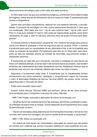 141
Fórmula Secreta para o DDS de Sucesso
Herbert Bento
desenvolvimento tecnológico para o bem estar dos seres humanos.
O vidro nada mais é do que uma substância inorgânica, amorfa (sem forma determinada)
homogênea, obtida através do resfriamento de uma massa em fusão. É caracterizado pela
dureza e transparência.
Dentre suas principais características, destacamos uma bastante relevante, a reciclab-
ilidade. O processo de reciclagem do vidro ocorre basicamente derretendo o vidro para
sua reutilização. Você sabia que com 1 kg de caco pode-se fazer 1 kg de vidro novo?
Pois é a mais pura verdade! O mesmo vidro pode ser reaproveitado quantas vezes forem
necessárias. Ao jogar o vidro na natureza, este leva cerca de quatro mil anos para desa-
parecer!
A indústria vidreira no Brasil possui, atualmente, uma moderna tecnologia para produzir
vidros com altíssima qualidade e níveis de segurança para os usuários. Porém, o produto
é produzido para suprir as necessidades de seu destinatário final, e não foi projetado para
sofrer os impactos do transporte. Principalmente pelo fato de no nosso país, esse trans-
porte ser feito por estradas, através de carretas de caminhões, que percorrem longos e
trepidantes caminhos.
É exatamente por esse fato que o transporte, manuseio e instalação do vidro devem ser
feitos com absoluta atenção, evitando assim não somente danos ao produto, mas também
acidentes aos trabalhadores que lidam diretamente com ele. Estatísticas mostram que os
acidentes mais comuns nas empresas vidreiras são cortes nas mãos e braços.
Segurança é fundamental nesse setor. É fundamental que os trabalhadores tenham
conhecimento dos riscos existentes, habilidade e comportamento seguro ao manusear
o vidro. A Associação Brasileira de Normas Técnicas (ABNT) não possui, ainda, normas
específicas para o manuseio de vidros.
Então como proceder nesse caso?
Existem outras Normas Técnicas (NBR) que pontuam, dentro de seu tema principal,
recomendações para o transporte e manuseio de vidros. São elas:
- NBR 7199: Projeto, execução e aplicações de vidros na construção civil:
- “As pilhas devem ser cobertas de forma não estanque, permitindo a ventilação e evitan-
do infiltração de poeira entre as chapas. O local adequado de armazenamento fica a cargo
da administração da obra”.
- “Devem ser estudadas adequadamente as movimentações horizontal e vertical do vidro
na mesa, bem como sua montagem, em comum acordo entre fornecedor e consumidor”.
- NBR 11706: Vidros na construção civil:
- “As chapas de vidro devem ser manipuladas e estocadas de maneira que não entrem
em contato com materiais que venham a produzir defeitos em suas superfícies e/ou bor-
Licenciado para adilmar marques jordão, E-mail: adailton.jordao@gmail.com, CPF: 30038267861
 