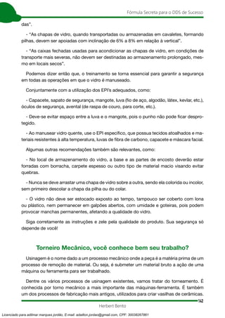 142
Fórmula Secreta para o DDS de Sucesso
Herbert Bento
das”.
- “As chapas de vidro, quando transportadas ou armazenadas em cavaletes, formando
pilhas, devem ser apoiadas com inclinação de 6% a 8% em relação à vertical”.
- “As caixas fechadas usadas para acondicionar as chapas de vidro, em condições de
transporte mais severas, não devem ser destinadas ao armazenamento prolongado, mes-
mo em locais secos”.
Podemos dizer então que, o treinamento se torna essencial para garantir a segurança
em todas as operações em que o vidro é manuseado.
Conjuntamente com a utilização dos EPI’s adequados, como:
- Capacete, sapato de segurança, mangote, luva (fio de aço, algodão, látex, kevlar, etc.),
óculos de segurança, avental (de raspa de couro, para corte, etc.).
- Deve-se evitar espaço entre a luva e o mangote, pois o punho não pode ficar despro-
tegido.
- Ao manusear vidro quente, use o EPI específico, que possua tecidos atoalhados e ma-
teriais resistentes à alta temperatura, luvas de fibra de carbono, capacete e máscara facial.
Algumas outras recomendações também são relevantes, como:
- No local de armazenamento do vidro, a base e as partes de encosto deverão estar
forradas com borracha, carpete espesso ou outro tipo de material macio visando evitar
quebras.
- Nunca se deve arrastar uma chapa de vidro sobre a outra, sendo ela colorida ou incolor,
sem primeiro descolar a chapa da pilha ou do colar.
- O vidro não deve ser estocado exposto ao tempo, tampouco ser coberto com lona
ou plástico, nem permanecer em galpões abertos, com umidade e goteiras, pois podem
provocar manchas permanentes, afetando a qualidade do vidro.
Siga corretamente as instruções e zele pela qualidade do produto. Sua segurança só
depende de você!
Torneiro Mecânico, você conhece bem seu trabalho?
Usinagem é o nome dado a um processo mecânico onde a peça é a matéria prima de um
processo de remoção de material. Ou seja, é submeter um material bruto a ação de uma
máquina ou ferramenta para ser trabalhado.
Dentre os vários processos de usinagem existentes, vamos tratar do torneamento. É
conhecida por torno mecânico a mais importante das máquinas-ferramenta. É também
um dos processos de fabricação mais antigos, utilizados para criar vasilhas de cerâmicas.
Licenciado para adilmar marques jordão, E-mail: adailton.jordao@gmail.com, CPF: 30038267861
 