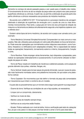 143
Fórmula Secreta para o DDS de Sucesso
Herbert Bento
Somente no começo do século passado passou a ser usado para o trabalho dos metais.
O funcionamento do torno se dá na rotação da peça sobre seu próprio eixo para produzir
superfícies cilíndricas ou cômicas. A partir daí, se permite a obtenção de grande parte dos
perfis cilíndricos e cônicos necessários aos produtos da indústria mecânica.
De acordo com a NBR 6175:1971 “O torneamento é o processo mecânico de usinagem
destinado à obtenção de superfícies de revolução com o auxílio de uma ou mais ferra-
mentas monocortantes. Para tanto, a peça gira em torno do eixo principal de rotação da
máquina e a ferramenta se desloca simultaneamente segundo uma trajetória coplanar com
o referido eixo”.
Existem vários tipos de torno mecânico, de acordo com a peça a ser usinada como, por
exemplo:
- Torno Mecânico Universal /Simples/Horizontal: Compreendem os mais comuns e mais
usados. Não são utilizados para produção em série pela dificuldade na troca da ferramen-
ta. Pode executar operações que normalmente outras máquinas executariam, como fura-
deira, fresadora e a retificadora (com adaptações simples). Tem a capacidade de realizar
todas as operações: faceamento, torneamento externo e interno, broqueamento, furação
e corte.
- Torno Revólver: Pode empregar várias ferramentas, bem dispostas e preparadas, para
realizar as operações ordenadamente e sucessivamente. É comumente utilizado na fabri-
cação de peças em série.
- Torno de Placa: Usado em trabalhos de mecânica e caldeiraria pesada, como peças de
grande diâmetro tipo polias, volantes, flanges, etc.
- Torno Vertical: Usado para tornear peças de grande dimensão, que por causa do peso,
são mais facilmente montadas sobre uma plataforma horizontal, do que sobre uma plata-
forma vertical.
- Torno Copiador: Os movimentos que irão definir o formato da peça são comandados
por mecanismos que imitam o contorno de um modelo.
E quais são os procedimentos que um torneiro deve seguir para garantir sua segurança?
- Exame do torno: Verifique as condições de uso e faça ajustes, se necessários.
- Limpar com ar comprimido, diariamente.
- Verificar os níveis de óleo.
- Manter a área de trabalho sempre limpa.
- Verificar se os conjuntos estão fixados.
- Nivelar: Prática realizada com nível de bolha. Inicie a verificação pelo lado do cabeçote
fixo, já que o seu peso e o das peças a tornear tender a arriar o torno para esse lado.
Licenciado para adilmar marques jordão, E-mail: adailton.jordao@gmail.com, CPF: 30038267861
 