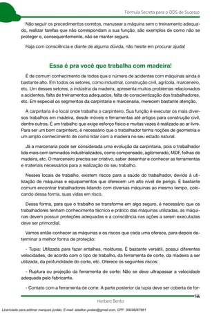 144
Fórmula Secreta para o DDS de Sucesso
Herbert Bento
Não seguir os procedimentos corretos, manusear a máquina sem o treinamento adequa-
do, realizar tarefas que não correspondam a sua função, são exemplos de como não se
proteger e, consequentemente, não se manter seguro.
Haja com consciência e diante de alguma dúvida, não hesite em procurar ajuda!
Essa é pra você que trabalha com madeira!
É de comum conhecimento de todos que o número de acidentes com máquinas ainda é
bastante alto. Em todos os setores, como industrial, construção civil, agrícola, marceneiro,
etc. Um desses setores, a indústria da madeira, apresenta muitos problemas relacionados
a acidentes, falta de treinamentos adequados, falta de conscientização dos trabalhadores,
etc. Em especial os segmentos da carpintaria e marcenaria, merecem bastante atenção.
A carpintaria é o local onde trabalha o carpinteiro. Sua função é executar os mais diver-
sos trabalhos em madeira, desde móveis e ferramentas até artigos para construção civil,
dentre outros. É um trabalho que exige esforço físico e muitas vezes é realizado ao ar livre.
Para ser um bom carpinteiro, é necessário que o trabalhador tenha noções de geometria e
um amplo conhecimento de como lidar com a madeira no seu estado natural.
Já a marcenaria pode ser considerada uma evolução da carpintaria, pois o trabalhador
lida mais com laminados industrializados, como compensado, aglomerado, MDF, folhas de
madeira, etc. O marceneiro precisa ser criativo, saber desenhar e conhecer as ferramentas
e materiais necessários para a realização do seu trabalho.
Nesses locais de trabalho, existem riscos para a saúde do trabalhador, devido à uti-
lização de máquinas e equipamentos que oferecem um alto nível de perigo. É bastante
comum encontrar trabalhadores lidando com diversas máquinas ao mesmo tempo, colo-
cando dessa forma, suas vidas em risco.
Dessa forma, para que o trabalho se transforme em algo seguro, é necessário que os
trabalhadores tenham conhecimento técnico e prático das máquinas utilizadas, as máqui-
nas devem possuir proteções adequadas e a consciência nas ações a serem executadas
deve ser primordial.
Vamos então conhecer as máquinas e os riscos que cada uma oferece, para depois de-
terminar a melhor forma de proteção:
- Tupia: Utilizada para fazer entalhes, molduras. É bastante versátil, possui diferentes
velocidades, de acordo com o tipo de trabalho, da ferramenta de corte, da madeira a ser
utilizada, da profundidade do corte, etc. Oferece os seguintes riscos:
- Ruptura ou projeção da ferramenta de corte: Não se deve ultrapassar a velocidade
adequada pelo fabricante.
- Contato com a ferramenta de corte: A parte posterior da tupia deve ser coberta de for-
Licenciado para adilmar marques jordão, E-mail: adailton.jordao@gmail.com, CPF: 30038267861
 