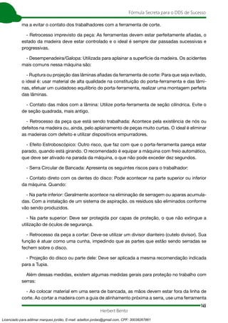 145
Fórmula Secreta para o DDS de Sucesso
Herbert Bento
ma a evitar o contato dos trabalhadores com a ferramenta de corte.
- Retrocesso imprevisto da peça: As ferramentas devem estar perfeitamente afiadas, o
estado da madeira deve estar controlado e o ideal é sempre dar passadas sucessivas e
progressivas.
- Desempenadeira/Galopa: Utilizada para aplainar a superfície da madeira. Os acidentes
mais comuns nessa máquina são:
- Ruptura ou projeção das lâminas afiadas da ferramenta de corte: Para que seja evitado,
o ideal é: usar material de alta qualidade na constituição do porta-ferramenta e das lâmi-
nas, efetuar um cuidadoso equilíbrio do porta-ferramenta, realizar uma montagem perfeita
das lâminas.
- Contato das mãos com a lâmina: Utilize porta-ferramenta de seção cilíndrica. Evite o
de seção quadrada, mais antigo.
- Retrocesso da peça que está sendo trabalhada: Acontece pela existência de nós ou
defeitos na madeira ou, ainda, pelo aplainamento de peças muito curtas. O ideal é eliminar
as madeiras com defeito e utilizar dispositivos empurradores.
- Efeito Estroboscópico: Outro risco, que faz com que o porta-ferramenta pareça estar
parado, quando está girando. O recomendado é equipar a máquina com freio automático,
que deve ser ativado na parada da máquina, o que não pode exceder dez segundos.
- Serra Circular de Bancada: Apresenta os seguintes riscos para o trabalhador:
- Contato direto com os dentes do disco: Pode acontecer na parte superior ou inferior
da máquina. Quando:
- Na parte inferior: Geralmente acontece na eliminação de serragem ou aparas acumula-
das. Com a instalação de um sistema de aspiração, os resíduos são eliminados conforme
vão sendo produzidos.
- Na parte superior: Deve ser protegida por capas de proteção, o que não extingue a
utilização de óculos de segurança.
- Retrocesso da peça a cortar: Deve-se utilizar um divisor dianteiro (cutelo divisor). Sua
função é atuar como uma cunha, impedindo que as partes que estão sendo serradas se
fechem sobre o disco.
- Projeção do disco ou parte dele: Deve ser aplicada a mesma recomendação indicada
para a Tupia.
Além dessas medidas, existem algumas medidas gerais para proteção no trabalho com
serras:
- Ao colocar material em uma serra de bancada, as mãos devem estar fora da linha de
corte. Ao cortar a madeira com a guia de alinhamento próxima a serra, use uma ferramenta
Licenciado para adilmar marques jordão, E-mail: adailton.jordao@gmail.com, CPF: 30038267861
 