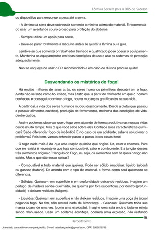 146
Fórmula Secreta para o DDS de Sucesso
Herbert Bento
ou dispositivo para empurrar a peça até a serra.
- A lâmina da serra deve sobressair somente o mínimo acima do material. É recomenda-
do usar um avental de couro grosso para proteção do abdome.
- Sempre utilize um apoio para serrar.
- Deve-se parar totalmente a máquina antes se ajustar a lâmina ou a guia.
Lembre-se que somente o trabalhador treinado e qualificado pose operar o equipamen-
to. Mantenha os equipamentos em boas condições de uso e use os sistemas de proteção
adequadamente.
Não se esqueça de usar o EPI recomendado e em caso de dúvida procure ajuda!
Desvendando os mistérios do fogo!
Há muitos milhares de anos atrás, os seres humanos primitivos descobriram o fogo.
Ainda não se sabe como foi criado, mas é fato que, a partir do momento em que o homem
conheceu e conseguiu dominar o fogo, houve mudanças gratificantes na sua vida.
A partir daí, a vida dos seres humanos mudou drasticamente. Desde a dieta (que passou
a possuir alimentos cozidos), produção de ferramentas, melhoria das condições de vida,
dentre outros.
Assim podemos observar que o fogo vem atuando de forma produtiva nas nossas vidas
desde muito tempo. Mas o que você sabe sobre ele? Conhece suas características quími-
cas? Sabe diferenciar fogo de incêndio? E no caso de um acidente, saberia solucionar o
problema? Pois bem, vamos entender passo a passo todos esses itens!
O fogo nada mais é do que uma reação química que origina luz, calor e chamas. Para
que ele exista é necessário que haja combustível, calor e comburente. E a junção desses
três elementos origina o Triângulo do Fogo, ou seja, os elementos sem os quais o fogo não
existe. Mas o que são essas coisas?
- Combustível é todo material que queima. Pode ser sólido (madeira), líquido (álcool)
ou gasoso (butano). De acordo com o tipo de material, a forma como será queimado se
diferencia.
- Sólidos: Queimam em superfície e em profundidade deixando resíduos. Imagine um
pedaço de madeira sendo queimado, ele queima por fora (superfície), por dentro (profun-
didade) e deixam resíduos (fuligem).
- Líquidos: Queimam em superfície e não deixam resíduos. Imagine uma poça de álcool
pegando fogo. No fim, não restará nada de lembrança. - Gasosos: Queimam toda sua
massa quase de uma vez (como uma explosão). Imagine uma sala onde o butano esteja
sendo manuseado. Caso um acidente aconteça, ocorrerá uma explosão, não restando
Licenciado para adilmar marques jordão, E-mail: adailton.jordao@gmail.com, CPF: 30038267861
 