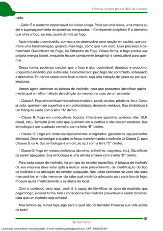 147
Fórmula Secreta para o DDS de Sucesso
Herbert Bento
nada.
- Calor: É o elemento responsável por iniciar o fogo. Pode ser uma faísca, uma chama ou
até o superaquecimento de aparelhos energizados. - Comburente (oxigênio): É o elemento
que ativa o fogo, ou seja, quem da vida ao fogo.
Após iniciada a combustão, começa a se desenvolver uma reação em cadeia, que pro-
move uma transformação, gerando mais fogo, como que num ciclo. Esse processo é de-
nominado Quadrilátero do Fogo, ou Tetraedro do Fogo. Dessa forma, o fogo produz sua
própria energia (calor), enquanto houver comburente (oxigênio) e combustível para quei-
mar.
Dessa forma, podemos concluir que o fogo é algo controlável, desejado e produtivo.
Enquanto o incêndio, por outro lado, é caracterizado pelo fogo não controlado, indesejado
e destrutivo. Em vários casos pode levar a morte, seja pela inalação de gases ou por que-
imaduras.
Vamos agora conhecer as classes de incêndio, para que possamos identificar rapida-
mente qual o melhor método de extinção do mesmo, no caso de um acidente.
- Classe A: Fogo em combustíveis sólidos (madeira, papel, tecidos, plásticos, etc.). Como
já visto, queimam em superfície e em profundidade, deixando resíduos. Sua simbologia é
um triângulo verde com a letra “A” dentro.
- Classe B: Fogo em combustíveis líquidos inflamáveis (gasolina, acetona, éter, GLP,
diesel, etc.). Também já foi visto que queimam em superfície e não deixam resíduos. Sua
simbologia é um quadrado vermelho com a letra “B” dentro.
- Classe C: Fogo em materiais/equipamentos energizados (geralmente equipamentos
elétricos). Deve-se desligar o quadro de força, transformando o incêndio de Classe C, para
Classes B ou A. Sua simbologia é um círculo azul com a letra “C” dentro.
- Classe D: Fogo em metais pirofóricos (alumínio, antimônio, magnésio, etc.). São difíceis
de serem apagados. Sua simbologia é uma estrela amarela com a letra “D” dentro.
Para cada classe de incêndio, há um tipo de extintor específico. A brigada de incêndio
da sua empresa deve estar apta a realizar esse procedimento, de identificação do tipo
de incêndio e da utilização do extintor adequado. Não utilize extintores se você não sabe
manuseá-los, e muito menos se não sabe qual o extintor adequado para cada tipo de fogo.
Procure ajuda imediatamente, e se afaste do local.
Com o conteúdo visto aqui, você já é capaz de identificar os tipos de materiais que
pegam fogo, e dessa forma, tem a consciência das medidas preventivas a serem tomadas,
para que um incêndio seja evitado!
Mas lembre-se, nunca faça algo para o qual não foi treinado! Preserve sua vida acima
de tudo!
Licenciado para adilmar marques jordão, E-mail: adailton.jordao@gmail.com, CPF: 30038267861
 