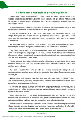 148
Fórmula Secreta para o DDS de Sucesso
Herbert Bento
Cuidado com o manuseio de produtos químicos
Encontramos produtos químicos em todos os lugares, em várias concentrações, tipos,
reação e todos eles são perigosos. Existem vários produtos e o que o torna mais perigoso
é a reação com outro produto e a formação de um terceiro que muitas vezes não são con-
hecidos pela ciência.
Muitos acidentes acontecem com produtos químicos, inclusive em domicílios, a nível
industrial e/ou comercial as consequências são mais graves ainda.
As vias de penetração de produtos químicos dão-se por via respiratória – nariz, boca,
laringe, brônquios, bronquíolos, alvéolos pulmonares. Via dérmica – pela pele, causa
reação alérgica instantânea. Via parenteral – lesão. Via digestiva – mais comum em aciden-
te doméstico.
No caso de exposição a produtos químicos é importante levar em consideração o tempo
de exposição, natureza do agente ou concentração e a sensibilidade individual.
Caso não conheça o produto, a nível comercial ele tem que vir acompanhado da FISPQ
Ficha de Informação de Segurança de Produto Químico. Nesta ficha constam todas as
informações sobre o produto químico, procedência, reação química, manuseio, telefones
úteis em caso de acidente, entre outras.
Para o manuseio de produto químico também vale ressaltar a importância de consultar
a ficha de emergência, para cada produto um manuseio diferente, verifique o rótulo com
as informações básicas.
Caso seja necessário fracionar o produto, acondicione em recipientes adequados, rot-
ulados com todas as informações relevantes a respeito do produto. Tenha cuidado com a
fiscalização.
Não se esqueça do uso adequado dos equipamentos de proteção individual. Cuidado
com o meio ambiente, caso haja derramamento, proceda conforme especificações técni-
cas e chame autoridades competentes.
O descarte do resíduo químico também deve seguir parâmetros específicos, seja o
doméstico como resíduo de tinta em uma lata ou industrial que precisa seguir e cumprir a
legislação ambiental brasileira.
Os produtos químicos podem reagir de forma violenta com outra substância química,
inclusive com o oxigênio do ar ou com a água, produzindo fenômenos físicos tais como
calor, combustão ou explosão ou então produzindo uma substância tóxica.
Na avaliação dos riscos devidos à natureza física, devemos considerar os parâmetros de
difusão (pressão saturada de vapor e densidade de vapor) e os parâmetros de inflamabili-
dade (limites de explosividade, ponto de fulgor e ponto de autoignição).
Licenciado para adilmar marques jordão, E-mail: adailton.jordao@gmail.com, CPF: 30038267861
 
