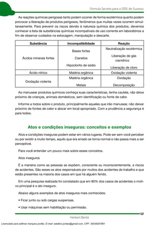 149
Fórmula Secreta para o DDS de Sucesso
Herbert Bento
As reações químicas perigosas tanto podem ocorrer de forma exotérmica quanto podem
provocar a liberação de produtos perigosos, fenômenos que muitas vezes ocorrem simul-
taneamente. Para prevenir os riscos devido à natureza química dos produtos, devemos
conhecer a lista de substâncias químicas incompatíveis de uso corrente em laboratórios a
fim de observar cuidados na estocagem, manipulação e descarte.
Substância Incompatibilidade Reação
Ácidos minerais fortes
Bases fortes
Cianetos
Hipoclorito de sódio
Neutralização exotérmica
Liberação de gás
cianídrico
Liberação de cloro
Ácido nítrico Matéria orgânica Oxidação violenta
Oxidação violenta
Matéria orgânica
Metais
Oxidação
Decomposição
Ao manusear produtos químicos conheça suas características, tenha cautela, não deixe
próximo de crianças, animais domésticos, sem identificação ou fonte de calor.
Informe a todos sobre o produto, principalmente aqueles que irão manusear, não deixar
próximo de fontes de calor e alocar em local apropriado. Com a prudência a segurança é
para todos.
Atos e condições inseguras: conceitos e exemplos
Atos e condições inseguras podem estar em vários lugares. Pode ser sem você perceber
ou por existir a muito tempo, aquilo que era errado se torna normal e não passa mais a ser
perceptível.
Para você entender um pouco mais sobre esses conceitos.
Atos inseguros
É a maneira como as pessoas se expõem, consciente ou inconscientemente, a riscos
de acidentes. São esses os atos responsáveis por muitos dos acidentes de trabalho e que
estão presentes na maioria dos casos em que há alguém ferido.
Em uma pesquisa realizada foi constatado que em 80% dos casos de acidentes o moti-
vo principal é o ato inseguro.
Abaixo alguns exemplos de atos inseguros mais conhecidos:
• Ficar junto ou sob cargas suspensas.
• Usar máquinas sem habilitação ou permissão.
Licenciado para adilmar marques jordão, E-mail: adailton.jordao@gmail.com, CPF: 30038267861
 