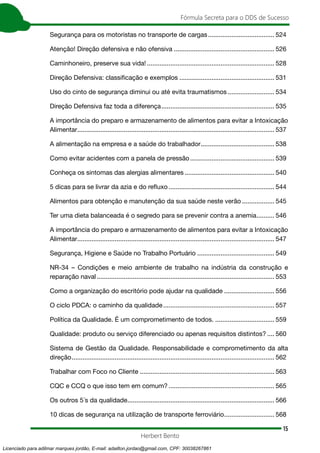15
Fórmula Secreta para o DDS de Sucesso
Herbert Bento
Segurança para os motoristas no transporte de cargas...................................... 524
Atenção! Direção defensiva e não ofensiva......................................................... 526
Caminhoneiro, preserve sua vida!........................................................................ 528
Direção Defensiva: classificação e exemplos...................................................... 531
Uso do cinto de segurança diminui ou até evita traumatismos........................... 534
Direção Defensiva faz toda a diferença................................................................ 535
A importância do preparo e armazenamento de alimentos para evitar a Intoxicação
Alimentar............................................................................................................... 537
A alimentação na empresa e a saúde do trabalhador.......................................... 538
Como evitar acidentes com a panela de pressão................................................ 539
Conheça os sintomas das alergias alimentares................................................... 540
5 dicas para se livrar da azia e do refluxo............................................................ 544
Alimentos para obtenção e manutenção da sua saúde neste verão................... 545
Ter uma dieta balanceada é o segredo para se prevenir contra a anemia........... 546
A importância do preparo e armazenamento de alimentos para evitar a Intoxicação
Alimentar............................................................................................................... 547
Segurança, Higiene e Saúde no Trabalho Portuário............................................ 549
NR-34 – Condições e meio ambiente de trabalho na indústria da construção e
reparação naval.................................................................................................... 553
Como a organização do escritório pode ajudar na qualidade............................. 556
O ciclo PDCA: o caminho da qualidade............................................................... 557
Política da Qualidade. É um comprometimento de todos................................... 559
Qualidade: produto ou serviço diferenciado ou apenas requisitos distintos?..... 560
Sistema de Gestão da Qualidade. Responsabilidade e comprometimento da alta
direção.................................................................................................................. 562
Trabalhar com Foco no Cliente............................................................................ 563
CQC e CCQ o que isso tem em comum?............................................................ 565
Os outros 5´s da qualidade................................................................................... 566
10 dicas de segurança na utilização de transporte ferroviário............................. 568
Licenciado para adilmar marques jordão, E-mail: adailton.jordao@gmail.com, CPF: 30038267861
 