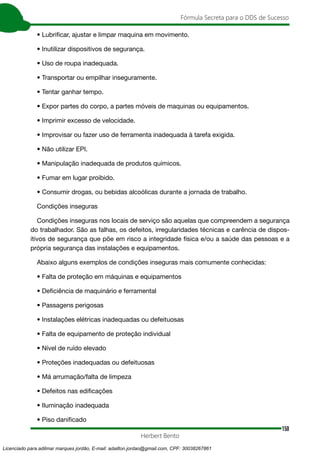 150
Fórmula Secreta para o DDS de Sucesso
Herbert Bento
• Lubrificar, ajustar e limpar maquina em movimento.
• Inutilizar dispositivos de segurança.
• Uso de roupa inadequada.
• Transportar ou empilhar inseguramente.
• Tentar ganhar tempo.
• Expor partes do corpo, a partes móveis de maquinas ou equipamentos.
• Imprimir excesso de velocidade.
• Improvisar ou fazer uso de ferramenta inadequada à tarefa exigida.
• Não utilizar EPI.
• Manipulação inadequada de produtos químicos.
• Fumar em lugar proibido.
• Consumir drogas, ou bebidas alcoólicas durante a jornada de trabalho.
Condições inseguras
Condições inseguras nos locais de serviço são aquelas que compreendem a segurança
do trabalhador. São as falhas, os defeitos, irregularidades técnicas e carência de dispos-
itivos de segurança que põe em risco a integridade física e/ou a saúde das pessoas e a
própria segurança das instalações e equipamentos.
Abaixo alguns exemplos de condições inseguras mais comumente conhecidas:
• Falta de proteção em máquinas e equipamentos
• Deficiência de maquinário e ferramental
• Passagens perigosas
• Instalações elétricas inadequadas ou defeituosas
• Falta de equipamento de proteção individual
• Nível de ruído elevado
• Proteções inadequadas ou defeituosas
• Má arrumação/falta de limpeza
• Defeitos nas edificações
• Iluminação inadequada
• Piso danificado
Licenciado para adilmar marques jordão, E-mail: adailton.jordao@gmail.com, CPF: 30038267861
 