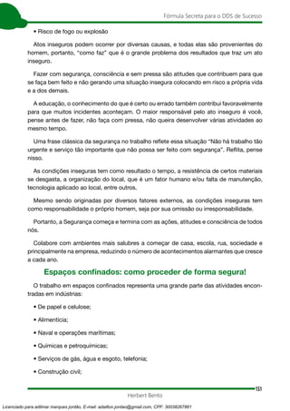 151
Fórmula Secreta para o DDS de Sucesso
Herbert Bento
• Risco de fogo ou explosão
Atos inseguros podem ocorrer por diversas causas, e todas elas são provenientes do
homem, portanto, “como faz” que é o grande problema dos resultados que traz um ato
inseguro.
Fazer com segurança, consciência e sem pressa são atitudes que contribuem para que
se faça bem feito e não gerando uma situação insegura colocando em risco a própria vida
e a dos demais.
A educação, o conhecimento do que é certo ou errado também contribui favoravelmente
para que muitos incidentes aconteçam. O maior responsável pelo ato inseguro é você,
pense antes de fazer, não faça com pressa, não queira desenvolver várias atividades ao
mesmo tempo.
Uma frase clássica da segurança no trabalho reflete essa situação “Não há trabalho tão
urgente e serviço tão importante que não possa ser feito com segurança”. Reflita, pense
nisso.
As condições inseguras tem como resultado o tempo, a resistência de certos materiais
se desgasta, a organização do local, que é um fator humano e/ou falta de manutenção,
tecnologia aplicado ao local, entre outros.
Mesmo sendo originadas por diversos fatores externos, as condições inseguras tem
como responsabilidade o próprio homem, seja por sua omissão ou irresponsabilidade.
Portanto, a Segurança começa e termina com as ações, atitudes e consciência de todos
nós.
Colabore com ambientes mais salubres a começar de casa, escola, rua, sociedade e
principalmente na empresa, reduzindo o número de acontecimentos alarmantes que cresce
a cada ano.
Espaços confinados: como proceder de forma segura!
O trabalho em espaços confinados representa uma grande parte das atividades encon-
tradas em indústrias:
• De papel e celulose;
• Alimentícia;
• Naval e operações marítimas;
• Químicas e petroquímicas;
• Serviços de gás, água e esgoto, telefonia;
• Construção civil;
Licenciado para adilmar marques jordão, E-mail: adailton.jordao@gmail.com, CPF: 30038267861
 