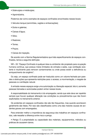 152
Fórmula Secreta para o DDS de Sucesso
Herbert Bento
• Siderurgias e metalurgias;
• Agroindústria.
Podemos dar como exemplos de espaços confinados encontrados nesses locais:
• Veículos tanque (caminhões, vagões e embarcações);
• Dutos e galerias;
• Caixas d’água;
• Silos;
• Reatores;
• Torres;
• Poços;
• Caixas de inspeção.
De acordo com a Norma Regulamentadora que trata especificamente de espaços con-
finados, temos a seguinte definição:
NR – 33: “Espaço Confinado é qualquer área ou ambiente não projetado para ocupação
humana contínua, que possua meios limitados de entrada e saída, cuja ventilação exis-
tente é insuficiente para remover contaminantes ou onde possa existir a deficiência ou
enriquecimento de oxigênio”.
Ou seja, um espaço confinado pode ser traduzido como um volume fechado por pare-
des e obstruções que apresenta restrições para: o acesso, a movimentação, o resgate de
pessoas e a ventilação natural.
A entrada nesses espaços exige uma autorização ou liberação especial. Isto é, somente
pessoas treinadas e autorizadas podem entrar nesses locais.
A responsabilidade do treinamento é do empregador, sendo que este deve ser repetido
sempre que houver qualquer alteração nas condições ou procedimentos que não foram
explicitados no treinamento anterior.
Os acidentes em espaços confinados não são tão frequentes, mas quando acontecem
geralmente são fatais. Por isso são classificados como uma das maiores causas de aci-
dentes graves com empregados.
Para entender melhor a importância da segurança dos trabalhos em espaços confina-
dos, vale ressaltar a diferença entre risco e perigo.
• Perigo: É a propriedade ou capacidade dos materiais, equipamentos, métodos ou
práticas de causarem danos.
Licenciado para adilmar marques jordão, E-mail: adailton.jordao@gmail.com, CPF: 30038267861
 