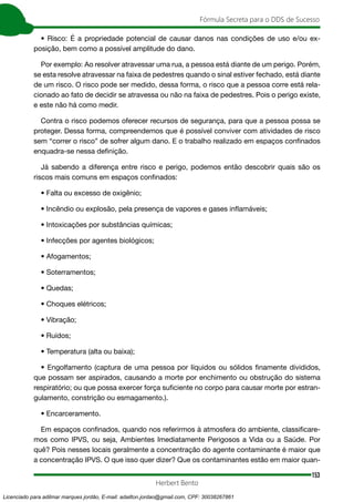 153
Fórmula Secreta para o DDS de Sucesso
Herbert Bento
• Risco: É a propriedade potencial de causar danos nas condições de uso e/ou ex-
posição, bem como a possível amplitude do dano.
Por exemplo: Ao resolver atravessar uma rua, a pessoa está diante de um perigo. Porém,
se esta resolve atravessar na faixa de pedestres quando o sinal estiver fechado, está diante
de um risco. O risco pode ser medido, dessa forma, o risco que a pessoa corre está rela-
cionado ao fato de decidir se atravessa ou não na faixa de pedestres. Pois o perigo existe,
e este não há como medir.
Contra o risco podemos oferecer recursos de segurança, para que a pessoa possa se
proteger. Dessa forma, compreendemos que é possível conviver com atividades de risco
sem “correr o risco” de sofrer algum dano. E o trabalho realizado em espaços confinados
enquadra-se nessa definição.
Já sabendo a diferença entre risco e perigo, podemos então descobrir quais são os
riscos mais comuns em espaços confinados:
• Falta ou excesso de oxigênio;
• Incêndio ou explosão, pela presença de vapores e gases inflamáveis;
• Intoxicações por substâncias químicas;
• Infecções por agentes biológicos;
• Afogamentos;
• Soterramentos;
• Quedas;
• Choques elétricos;
• Vibração;
• Ruídos;
• Temperatura (alta ou baixa);
• Engolfamento (captura de uma pessoa por líquidos ou sólidos finamente divididos,
que possam ser aspirados, causando a morte por enchimento ou obstrução do sistema
respiratório; ou que possa exercer força suficiente no corpo para causar morte por estran-
gulamento, constrição ou esmagamento.).
• Encarceramento.
Em espaços confinados, quando nos referirmos à atmosfera do ambiente, classificare-
mos como IPVS, ou seja, Ambientes Imediatamente Perigosos a Vida ou a Saúde. Por
quê? Pois nesses locais geralmente a concentração do agente contaminante é maior que
a concentração IPVS. O que isso quer dizer? Que os contaminantes estão em maior quan-
Licenciado para adilmar marques jordão, E-mail: adailton.jordao@gmail.com, CPF: 30038267861
 