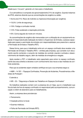 154
Fórmula Secreta para o DDS de Sucesso
Herbert Bento
tidade que o “ar puro”, gerando um risco para o trabalhador.
O ar atmosférico é composto de aproximadamente 21% de oxigênio. Quando tratamos
de IPVS, estamos dizendo que as concentrações de oxigênio ou estão:
• Acima de 21%: Risco de incêndio ou hiperoxia (intoxicação por oxigênio);
• 19,5%: Limite de segurança;
• 16%: Fadiga e confusão mental;
• 12%: Pulso acelerado e respiração profunda;
• 6%: Coma seguido de morte em minutos.
As concentrações de oxigênio são mensuradas com a utilização de um equipamento es-
pecial. O responsável pela realização do teste é o Supervisor de Entrada, a pessoa capac-
itada para operar a permissão de entrada com responsabilidade para preencher e assinar
a Permissão de Entrada e Trabalho (PET).
Dessa forma, para que o trabalhador entre em um espaço confinado deve receber uma
Permissão de Entrada e Trabalho (PET) – emitida pela empresa, que consiste num docu-
mento escrito contendo o conjunto de medidas de controle visando à entrada e desen-
volvimento de trabalho seguro, além de medidas de emergência e resgate.
Após receber a PET, o trabalhador está capacitado para entrar no espaço confinado,
ciente dos seus direitos e deveres e com conhecimento dos riscos e das medidas de con-
trole existentes.
Para que os acidentes sejam evitados certifique-se que a sua empresa segue a:
• NBR – 14.787 – “Espaços Confinados, Prevenção de Acidentes, Procedimentos e Me-
didas de Proteção”.
E atende a:
• NR – 33 – “Segurança e Saúde nos Trabalhos em Espaços Confinados”
Os trabalhos realizados contam com a presença de um Vigia, que é o trabalhador que
fica do lado de fora do espaço confinado e é responsável pelo acompanhamento, comuni-
cação e ordem de abandono para os trabalhadores.
Assim, a empresa deve providenciar:
• Treinamento;
• Inspeção prévia no local;
• Exames médicos;
• Folha de Permissão de Entrada (PET);
Licenciado para adilmar marques jordão, E-mail: adailton.jordao@gmail.com, CPF: 30038267861
 