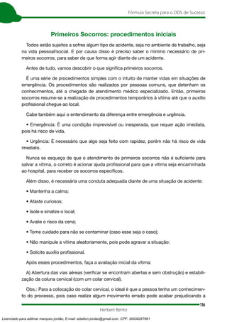 156
Fórmula Secreta para o DDS de Sucesso
Herbert Bento
Primeiros Socorros: procedimentos iniciais
Todos estão sujeitos a sofres algum tipo de acidente, seja no ambiente de trabalho, seja
na vida pessoal/social. E por causa disso é preciso saber o mínimo necessário de pri-
meiros socorros, para saber de que forma agir diante de um acidente.
Antes de tudo, vamos descobrir o que significa primeiros socorros.
É uma série de procedimentos simples com o intuito de manter vidas em situações de
emergência. Os procedimentos são realizados por pessoas comuns, que detenham os
conhecimentos, até a chegada de atendimento médico especializado. Então, primeiros
socorros resume-se a realização de procedimentos temporários à vítima até que o auxílio
profissional chegue ao local.
Cabe também aqui o entendimento da diferença entre emergência e urgência.
• Emergência: É uma condição imprevisível ou inesperada, que requer ação imediata,
pois há risco de vida.
• Urgência: É necessário que algo seja feito com rapidez, porém não há risco de vida
imediato.
Nunca se esqueça de que o atendimento de primeiros socorros não é suficiente para
salvar a vítima, o correto é acionar ajuda profissional para que a vítima seja encaminhada
ao hospital, para receber os socorros específicos.
Além disso, é necessária uma conduta adequada diante de uma situação de acidente:
• Mantenha a calma;
• Afaste curiosos;
• Isole e sinalize o local;
• Avalie o risco da cena;
• Tome cuidado para não se contaminar (caso esse seja o caso);
• Não manipule a vítima aleatoriamente, pois pode agravar a situação;
• Solicite auxílio profissional.
Após esses procedimentos, faça a avaliação inicial da vítima:
A) Abertura das vias aéreas (verificar se encontram abertas e sem obstrução) e estabili-
zação da coluna cervical (com um colar cervical).
Obs.: Para a colocação do colar cervical, o ideal é que a pessoa tenha um conhecimen-
to do processo, pois caso realize algum movimento errado pode acabar prejudicando a
Licenciado para adilmar marques jordão, E-mail: adailton.jordao@gmail.com, CPF: 30038267861
 