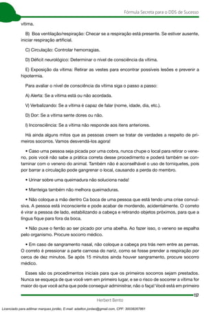 157
Fórmula Secreta para o DDS de Sucesso
Herbert Bento
vítima.
B) Boa ventilação/respiração: Checar se a respiração está presente. Se estiver ausente,
iniciar respiração artificial.
C) Circulação: Controlar hemorragias.
D) Déficit neurológico: Determinar o nível de consciência da vítima.
E) Exposição da vítima: Retirar as vestes para encontrar possíveis lesões e prevenir a
hipotermia.
Para avaliar o nível de consciência da vítima siga o passo a passo:
A) Alerta: Se a vítima está ou não acordada.
V) Verbalizando: Se a vítima é capaz de falar (nome, idade, dia, etc.).
D) Dor: Se a vítima sente dores ou não.
I) Inconsciência: Se a vítima não responde aos itens anteriores.
Há ainda alguns mitos que as pessoas creem se tratar de verdades a respeito de pri-
meiros socorros. Vamos desvendá-los agora!
• Caso uma pessoa seja picada por uma cobra, nunca chupe o local para retirar o vene-
no, pois você não sabe a prática correta desse procedimento e poderá também se con-
taminar com o veneno do animal. Também não é aconselhável o uso de torniquetes, pois
por barrar a circulação pode gangrenar o local, causando a perda do membro.
• Urinar sobre uma queimadura não soluciona nada!
• Manteiga também não melhora queimaduras.
• Não coloque a mão dentro Ca boca de uma pessoa que está tendo uma crise convul-
siva. A pessoa está inconsciente e pode acabar de mordendo, acidentalmente. O correto
é virar a pessoa de lado, estabilizando a cabeça e retirando objetos próximos, para que a
língua fique para fora da boca.
• Não puxe o ferrão ao ser picado por uma abelha. Ao fazer isso, o veneno se espalha
pelo organismo. Procure socorro médico.
• Em caso de sangramento nasal, não coloque a cabeça pra trás nem entre as pernas.
O correto é pressionar a parte carnosa do nariz, como se fosse prender a respiração por
cerca de dez minutos. Se após 15 minutos ainda houver sangramento, procure socorro
médico.
Esses são os procedimentos iniciais para que os primeiros socorros sejam prestados.
Nunca se esqueça de que você vem em primeiro lugar, e se o risco de socorrer a vítima for
maior do que você acha que pode conseguir administrar, não o faça! Você está em primeiro
Licenciado para adilmar marques jordão, E-mail: adailton.jordao@gmail.com, CPF: 30038267861
 